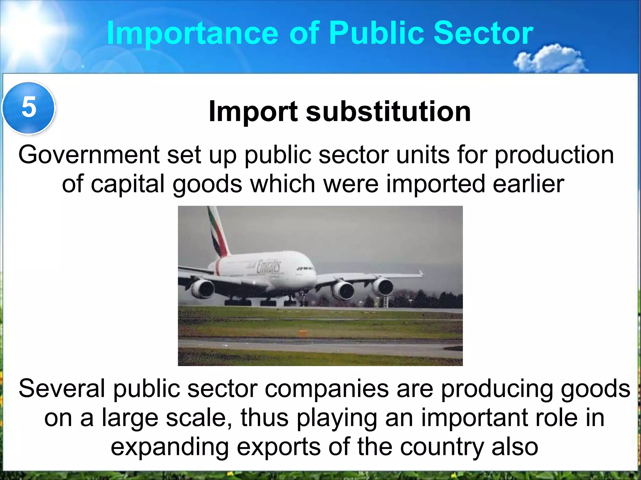 Importance of Public Sector
Import substitution
Government set up public sector units for production
of capital goods which were imported earlier
5
Several public sector companies are producing goods
on a large scale, thus playing an important role in
expanding exports of the country also
 