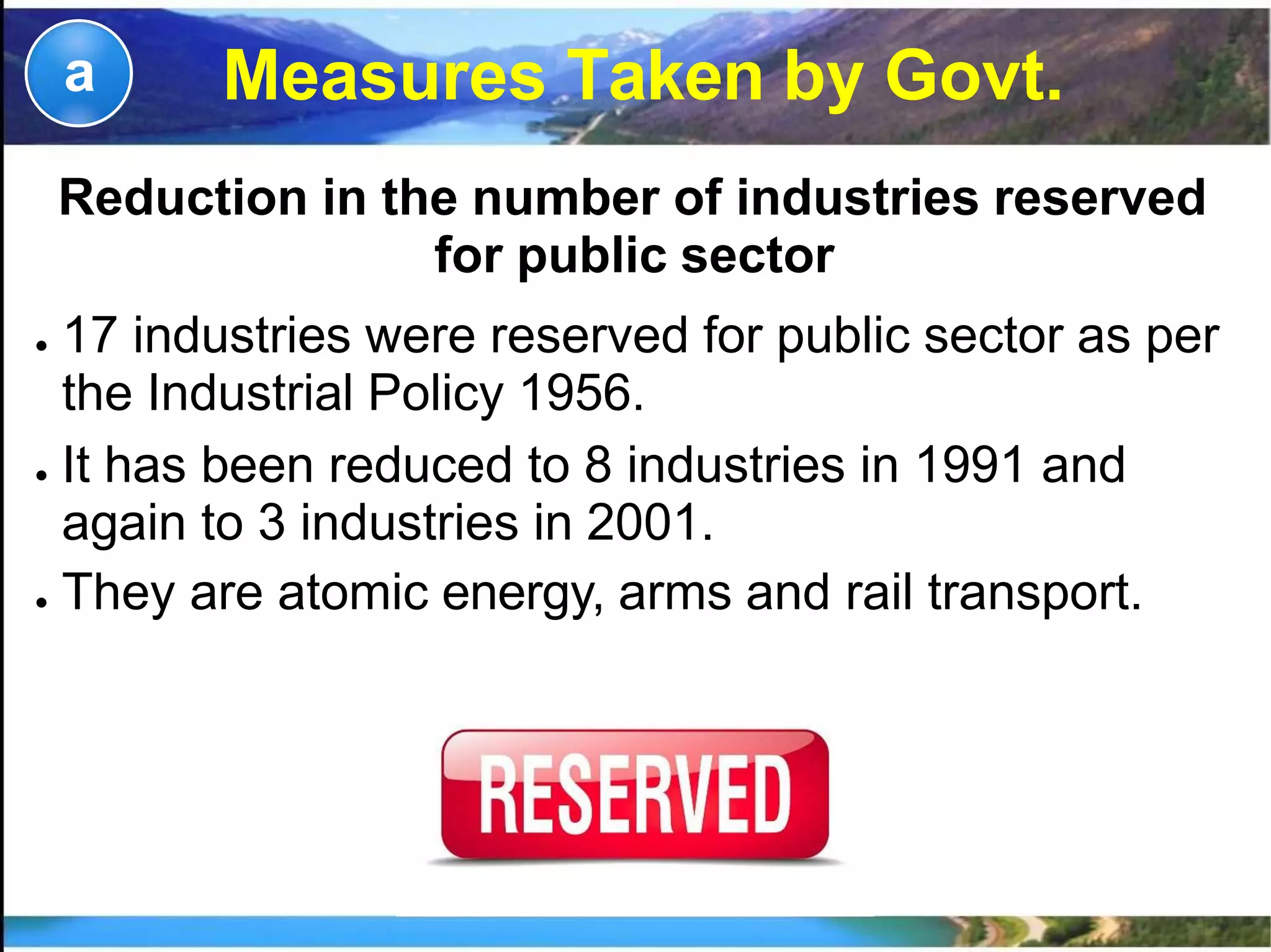 Measures Taken by Govt.a
Reduction in the number of industries reserved
for public sector
● 17 industries were reserved for public sector as per
the Industrial Policy 1956.
● It has been reduced to 8 industries in 1991 and
again to 3 industries in 2001.
● They are atomic energy, arms and rail transport.
 