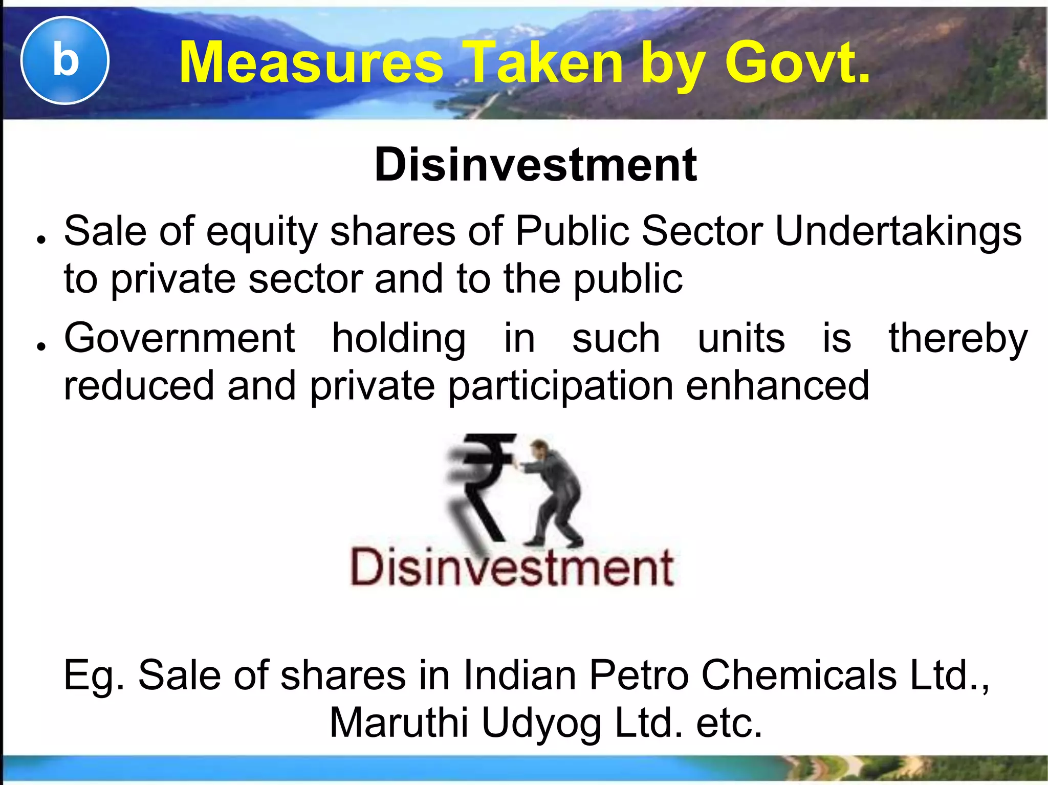 Measures Taken by Govt.
Disinvestment
● Sale of equity shares of Public Sector Undertakings
to private sector and to the public
● Government holding in such units is thereby
reduced and private participation enhanced
Eg. Sale of shares in Indian Petro Chemicals Ltd.,
Maruthi Udyog Ltd. etc.
b
 