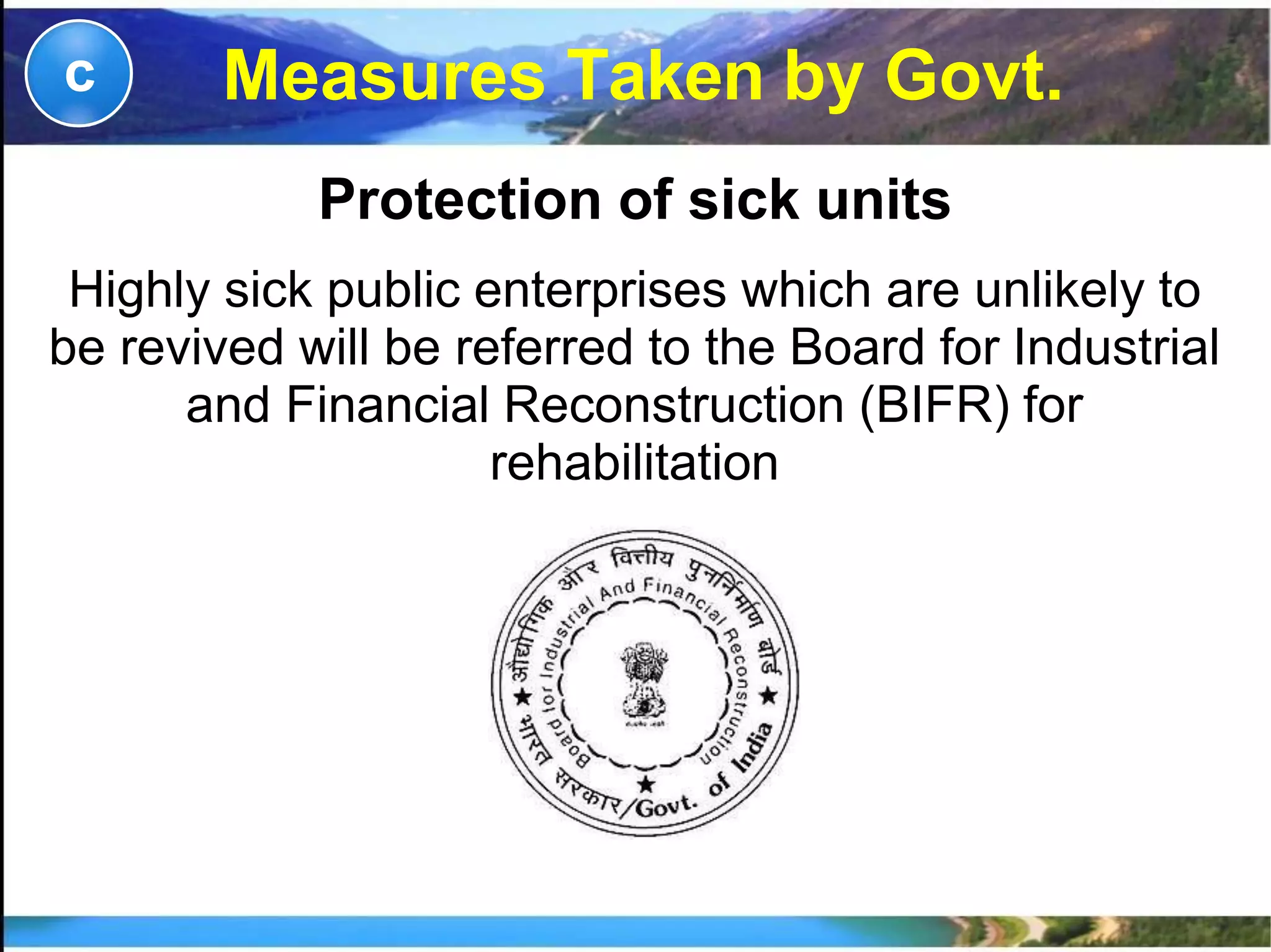 Measures Taken by Govt.c
Protection of sick units
Highly sick public enterprises which are unlikely to
be revived will be referred to the Board for Industrial
and Financial Reconstruction (BIFR) for
rehabilitation
 