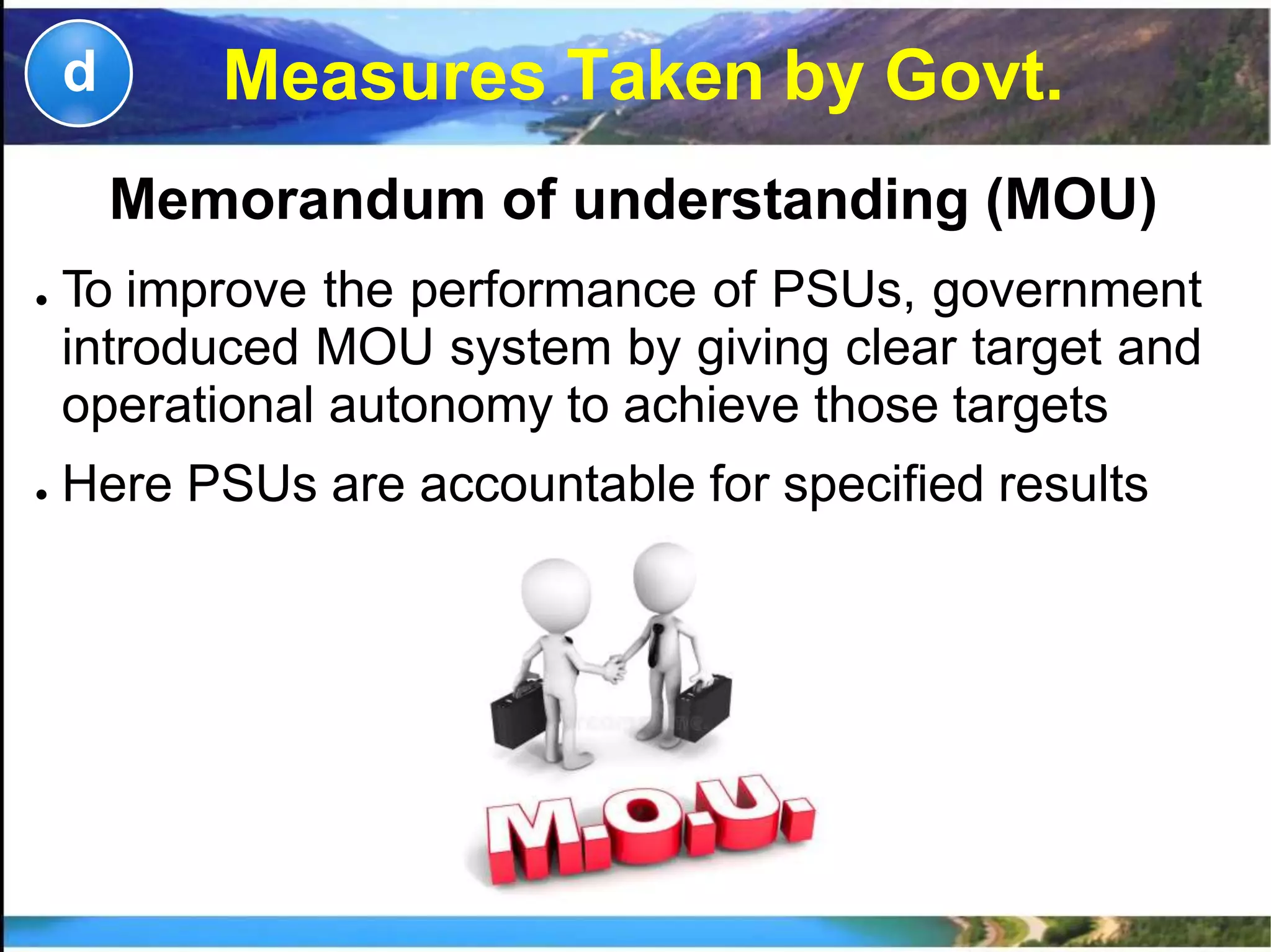 Measures Taken by Govt.d
Memorandum of understanding (MOU)
● To improve the performance of PSUs, government
introduced MOU system by giving clear target and
operational autonomy to achieve those targets
● Here PSUs are accountable for specified results
 
