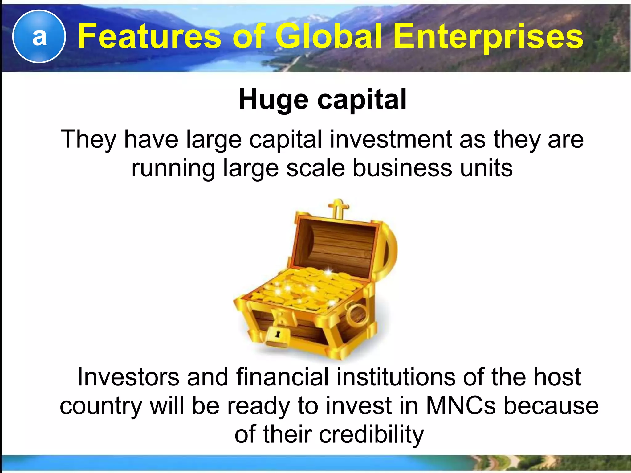 Huge capital
They have large capital investment as they are
running large scale business units
a
Investors and financial institutions of the host
country will be ready to invest in MNCs because
of their credibility
Features of Global Enterprises
 