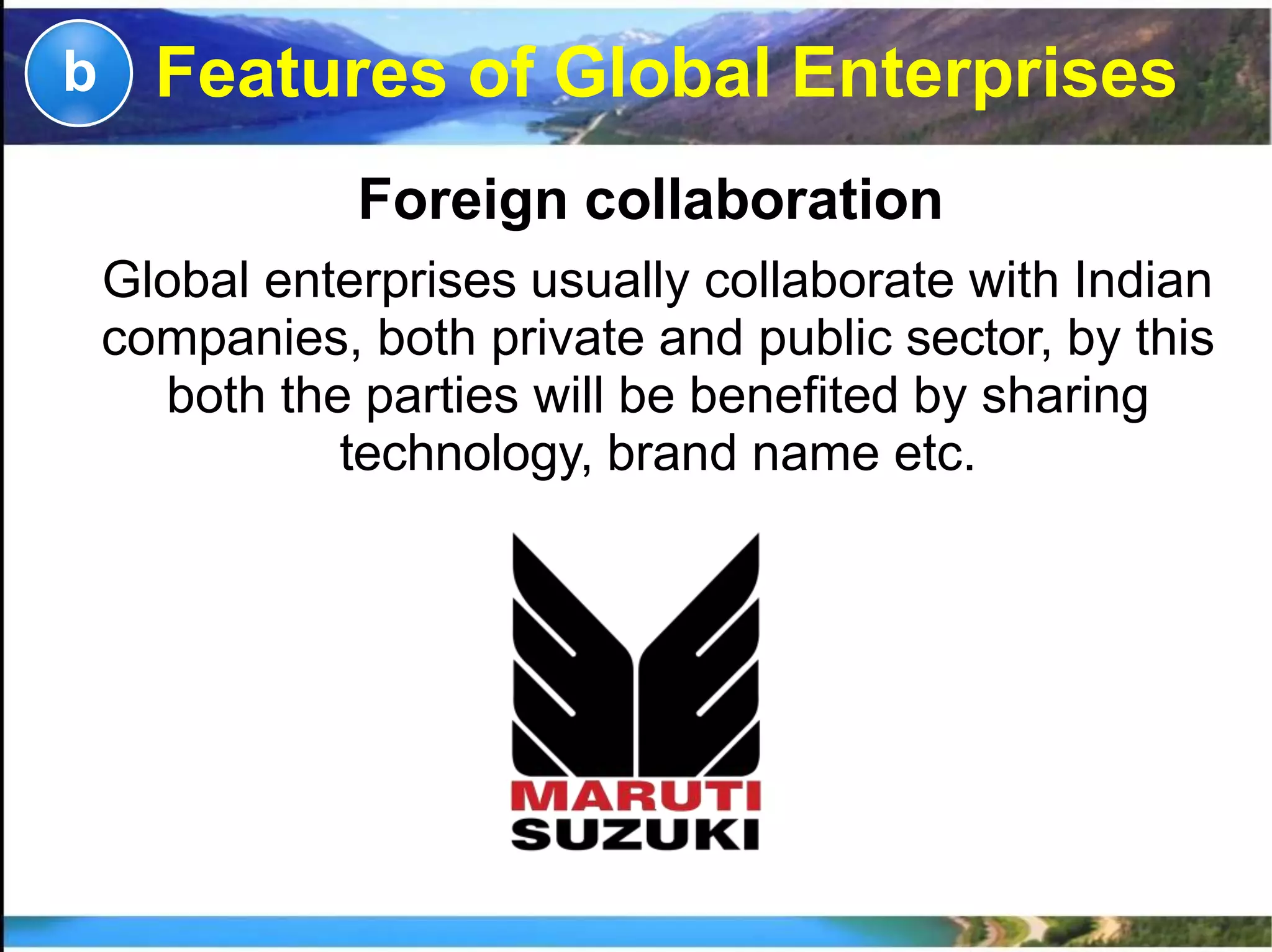 Foreign collaboration
Global enterprises usually collaborate with Indian
companies, both private and public sector, by this
both the parties will be benefited by sharing
technology, brand name etc.
b Features of Global Enterprises
 