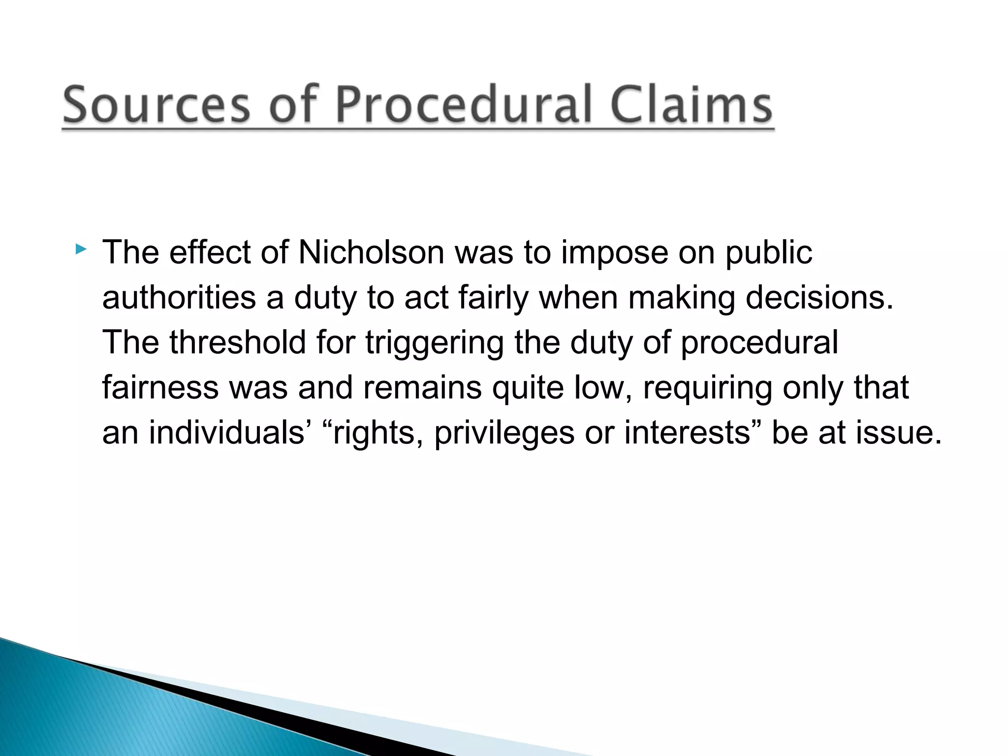 

The effect of Nicholson was to impose on public
authorities a duty to act fairly when making decisions.
The threshold for triggering the duty of procedural
fairness was and remains quite low, requiring only that
an individuals’ “rights, privileges or interests” be at issue.

 