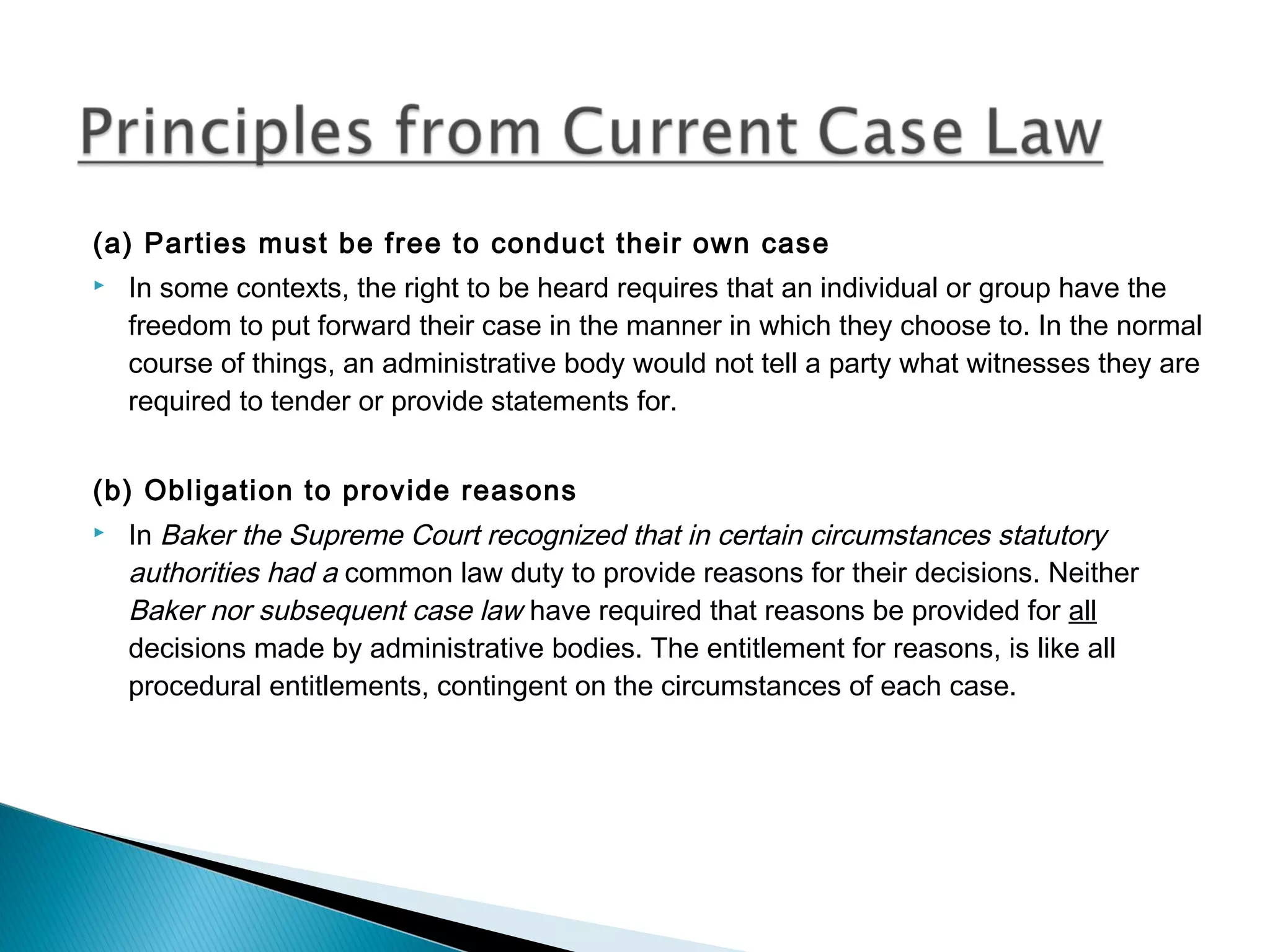 (a) Parties must be free to conduct their own case


In some contexts, the right to be heard requires that an individual or group have the
freedom to put forward their case in the manner in which they choose to. In the normal
course of things, an administrative body would not tell a party what witnesses they are
required to tender or provide statements for.

(b) Obligation to provide reasons


In Baker the Supreme Court recognized that in certain circumstances statutory
authorities had a common law duty to provide reasons for their decisions. Neither
Baker nor subsequent case law have required that reasons be provided for all
decisions made by administrative bodies. The entitlement for reasons, is like all
procedural entitlements, contingent on the circumstances of each case.

 