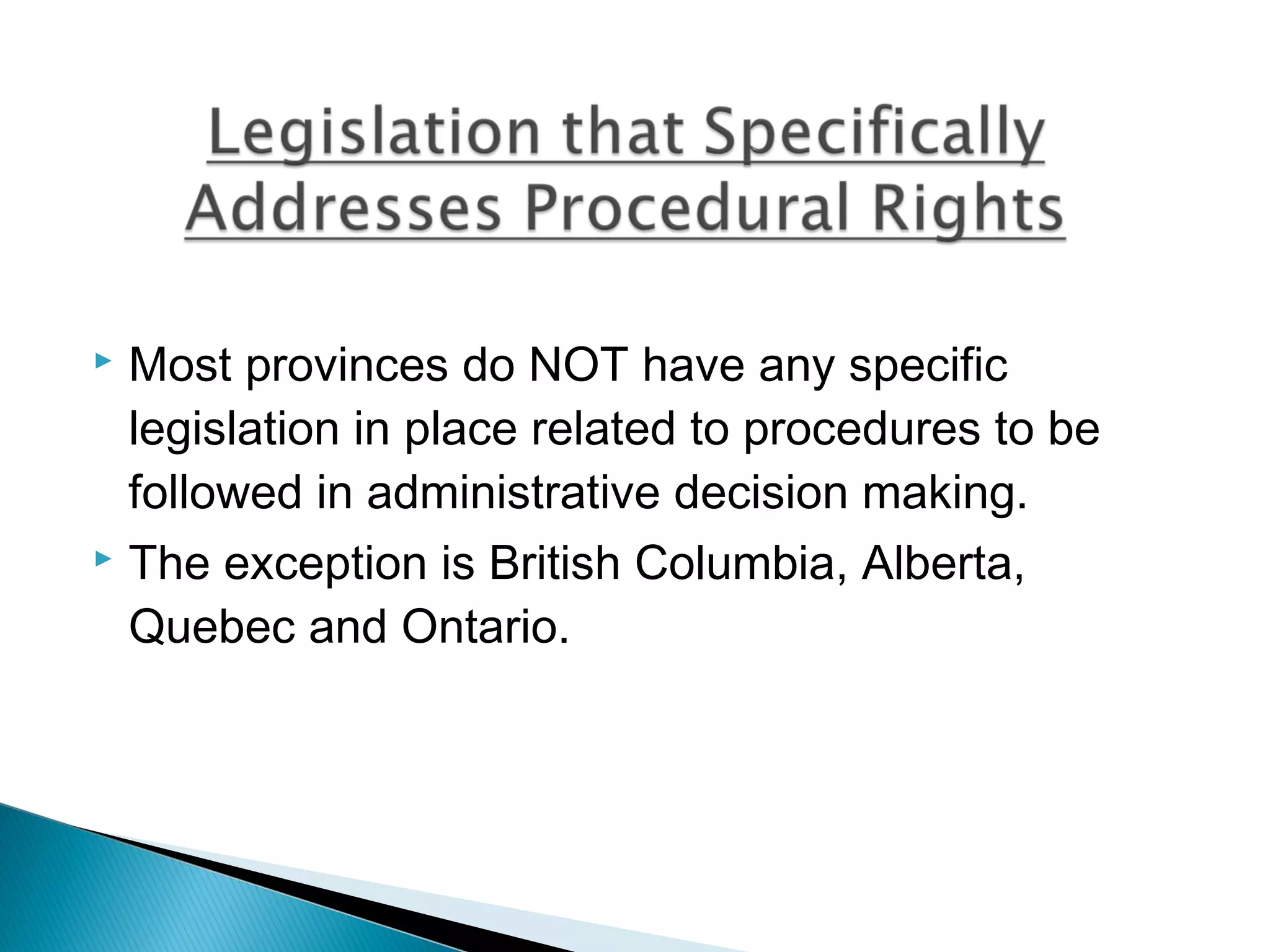 Most provinces do NOT have any specific
legislation in place related to procedures to be
followed in administrative decision making.
 The exception is British Columbia, Alberta,
Quebec and Ontario.


 