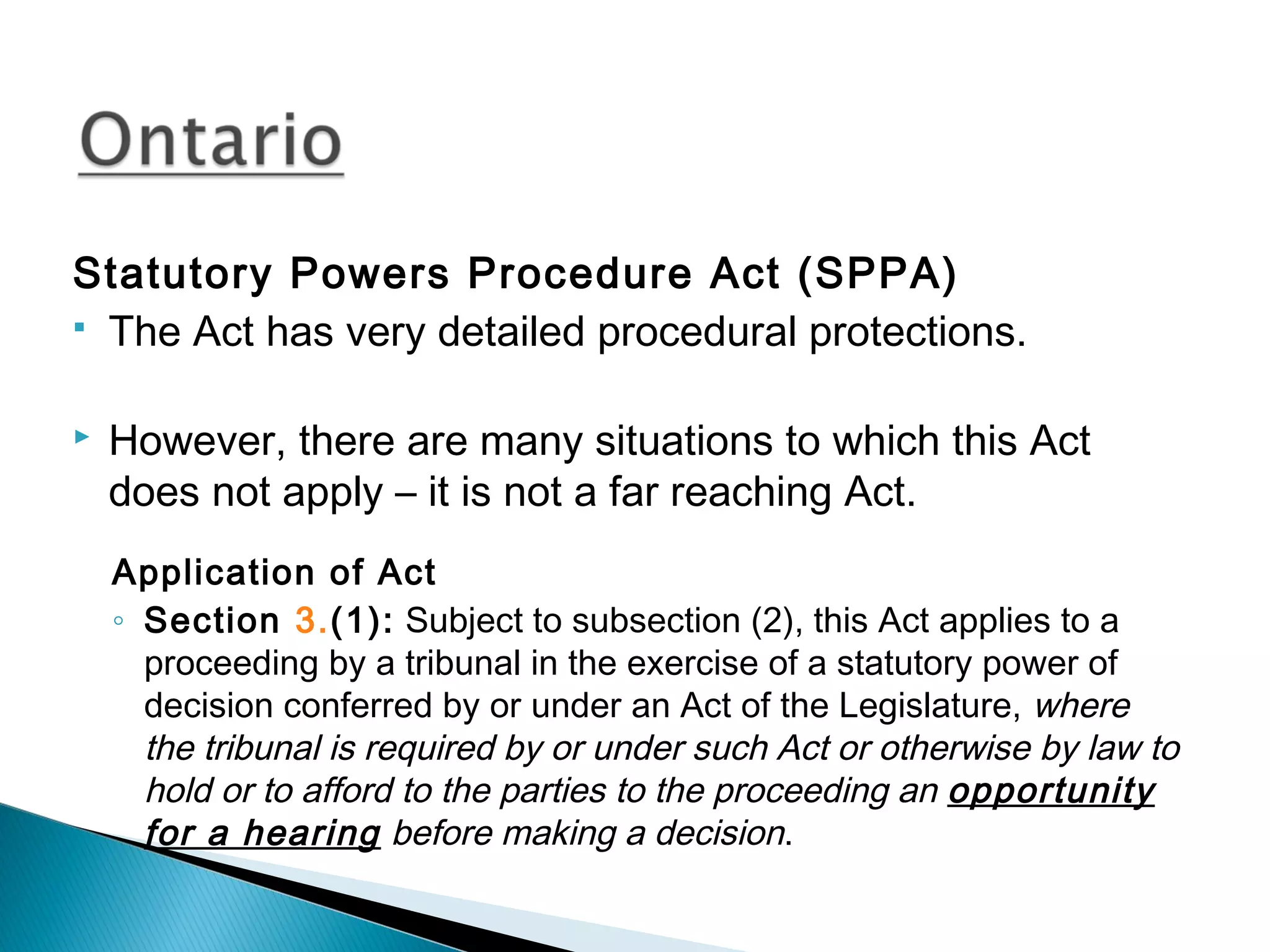 Statutory Powers Procedure Act (SPPA)
 The Act has very detailed procedural protections.


However, there are many situations to which this Act
does not apply – it is not a far reaching Act.
Application of Act
◦ Section 3.(1): Subject to subsection (2), this Act applies to a
proceeding by a tribunal in the exercise of a statutory power of
decision conferred by or under an Act of the Legislature, where
the tribunal is required by or under such Act or otherwise by law to
hold or to afford to the parties to the proceeding an opportunity
for a hearing before making a decision.

 