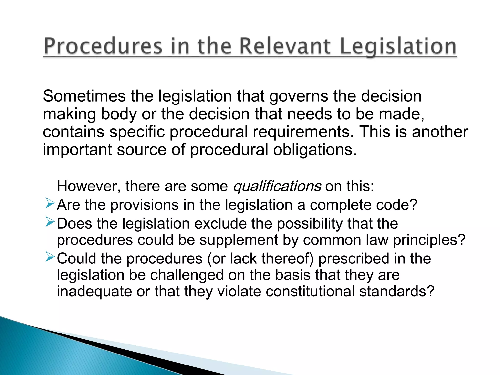 Sometimes the legislation that governs the decision
making body or the decision that needs to be made,
contains specific procedural requirements. This is another
important source of procedural obligations.
However, there are some qualifications on this:
Are the provisions in the legislation a complete code?
Does the legislation exclude the possibility that the
procedures could be supplement by common law principles?
Could the procedures (or lack thereof) prescribed in the
legislation be challenged on the basis that they are
inadequate or that they violate constitutional standards?

 