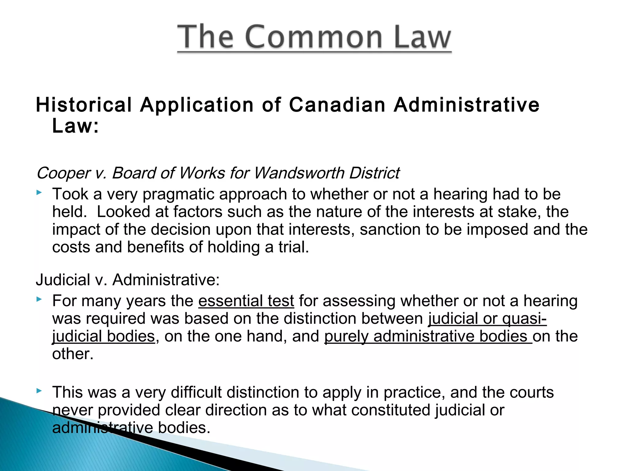 Historical Application of Canadian Administrative
Law:
Cooper v. Board of Works for Wandsworth District
 Took a very pragmatic approach to whether or not a hearing had to be
held. Looked at factors such as the nature of the interests at stake, the
impact of the decision upon that interests, sanction to be imposed and the
costs and benefits of holding a trial.
Judicial v. Administrative:
 For many years the essential test for assessing whether or not a hearing
was required was based on the distinction between judicial or quasijudicial bodies, on the one hand, and purely administrative bodies on the
other.


This was a very difficult distinction to apply in practice, and the courts
never provided clear direction as to what constituted judicial or
administrative bodies.

 