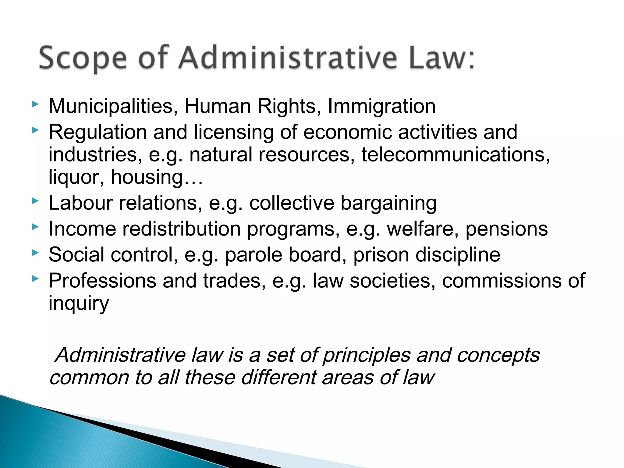 







Municipalities, Human Rights, Immigration
Regulation and licensing of economic activities and
industries, e.g. natural resources, telecommunications,
liquor, housing…
Labour relations, e.g. collective bargaining
Income redistribution programs, e.g. welfare, pensions
Social control, e.g. parole board, prison discipline
Professions and trades, e.g. law societies, commissions of
inquiry

Administrative law is a set of principles and concepts
common to all these different areas of law

 