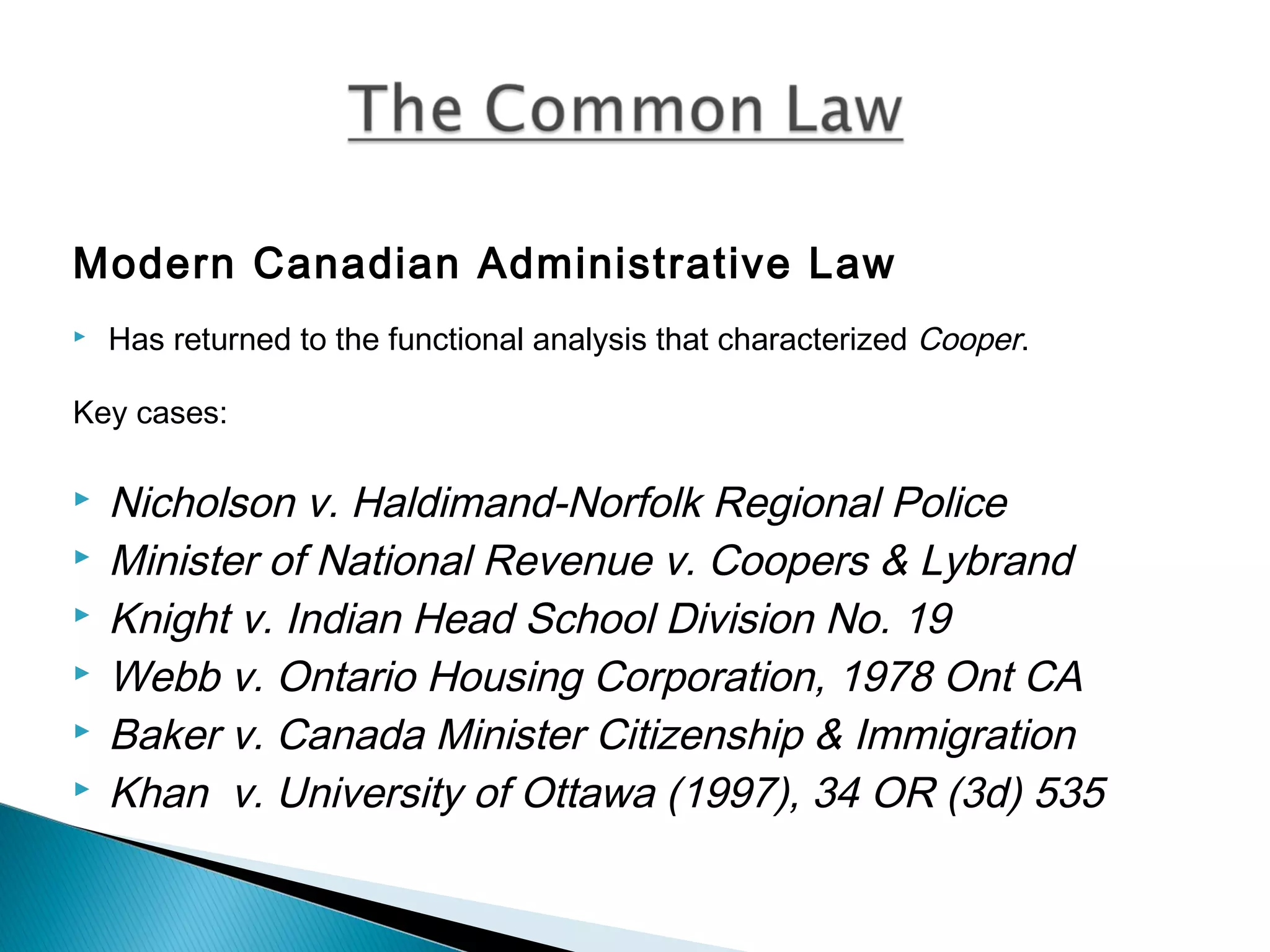 Modern Canadian Administrative Law


Has returned to the functional analysis that characterized Cooper.

Key cases:







Nicholson v. Haldimand-Norfolk Regional Police
Minister of National Revenue v. Coopers & Lybrand
Knight v. Indian Head School Division No. 19
Webb v. Ontario Housing Corporation, 1978 Ont CA
Baker v. Canada Minister Citizenship & Immigration
Khan v. University of Ottawa (1997), 34 OR (3d) 535

 