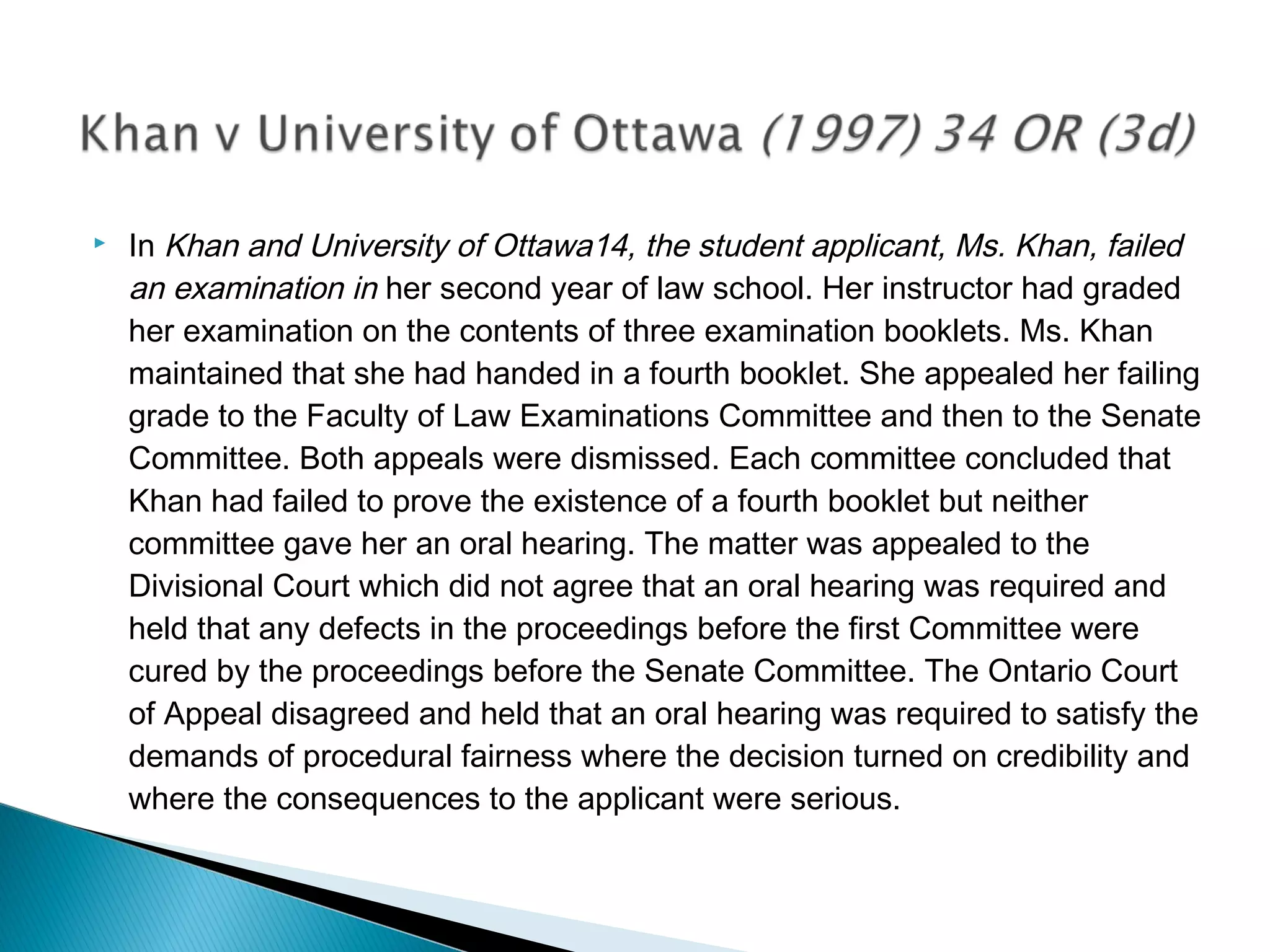 

In Khan and University of Ottawa14, the student applicant, Ms. Khan, failed
an examination in her second year of law school. Her instructor had graded
her examination on the contents of three examination booklets. Ms. Khan
maintained that she had handed in a fourth booklet. She appealed her failing
grade to the Faculty of Law Examinations Committee and then to the Senate
Committee. Both appeals were dismissed. Each committee concluded that
Khan had failed to prove the existence of a fourth booklet but neither
committee gave her an oral hearing. The matter was appealed to the
Divisional Court which did not agree that an oral hearing was required and
held that any defects in the proceedings before the first Committee were
cured by the proceedings before the Senate Committee. The Ontario Court
of Appeal disagreed and held that an oral hearing was required to satisfy the
demands of procedural fairness where the decision turned on credibility and
where the consequences to the applicant were serious.

 