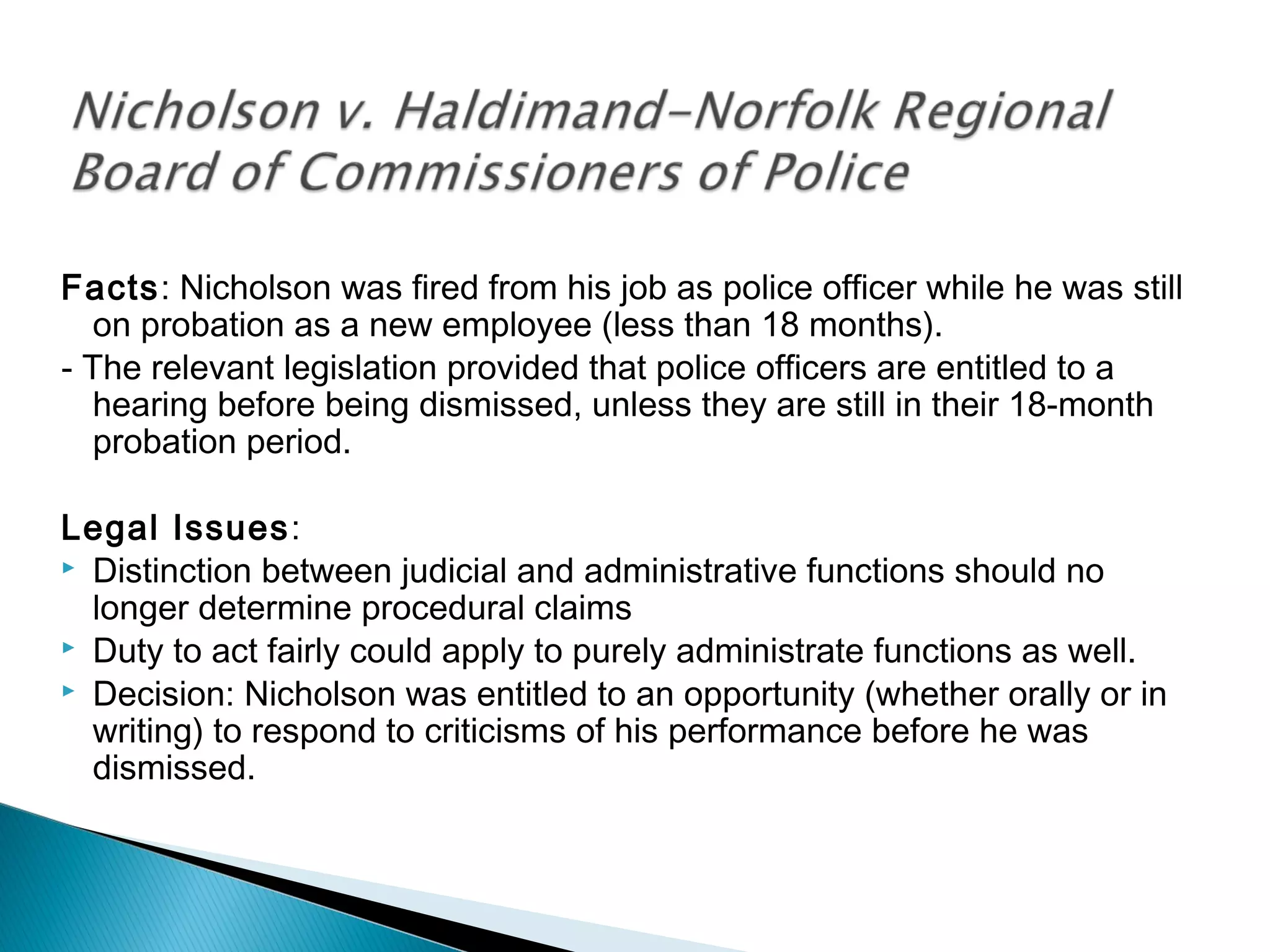 Facts: Nicholson was fired from his job as police officer while he was still
on probation as a new employee (less than 18 months).
- The relevant legislation provided that police officers are entitled to a
hearing before being dismissed, unless they are still in their 18-month
probation period.
Legal Issues:
 Distinction between judicial and administrative functions should no
longer determine procedural claims
 Duty to act fairly could apply to purely administrate functions as well.
 Decision: Nicholson was entitled to an opportunity (whether orally or in
writing) to respond to criticisms of his performance before he was
dismissed.

 