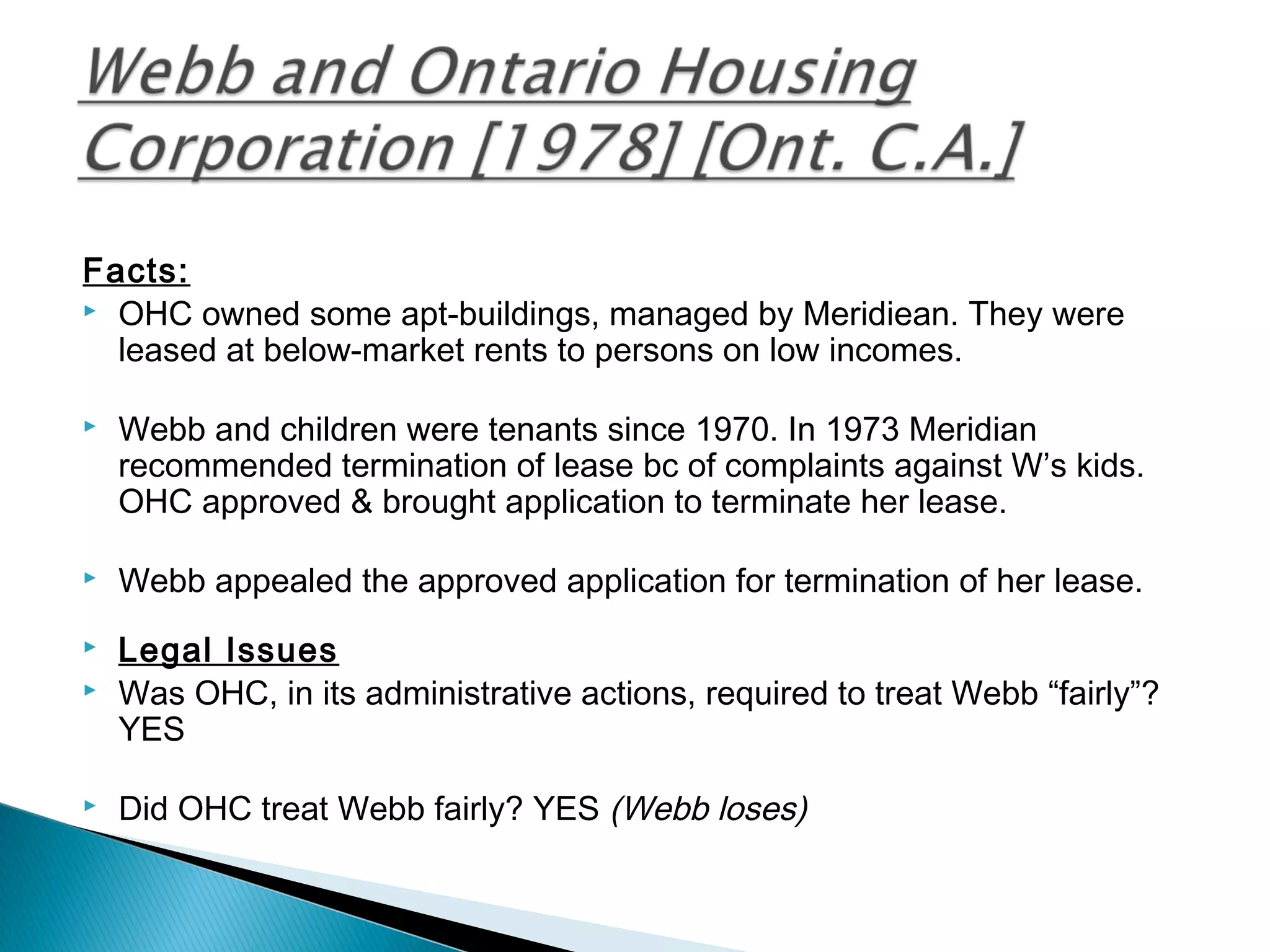Facts:
 OHC owned some apt-buildings, managed by Meridiean. They were
leased at below-market rents to persons on low incomes.


Webb and children were tenants since 1970. In 1973 Meridian
recommended termination of lease bc of complaints against W’s kids.
OHC approved & brought application to terminate her lease.



Webb appealed the approved application for termination of her lease.

 



Legal Issues
Was OHC, in its administrative actions, required to treat Webb “fairly”?
YES



Did OHC treat Webb fairly? YES (Webb loses)



 