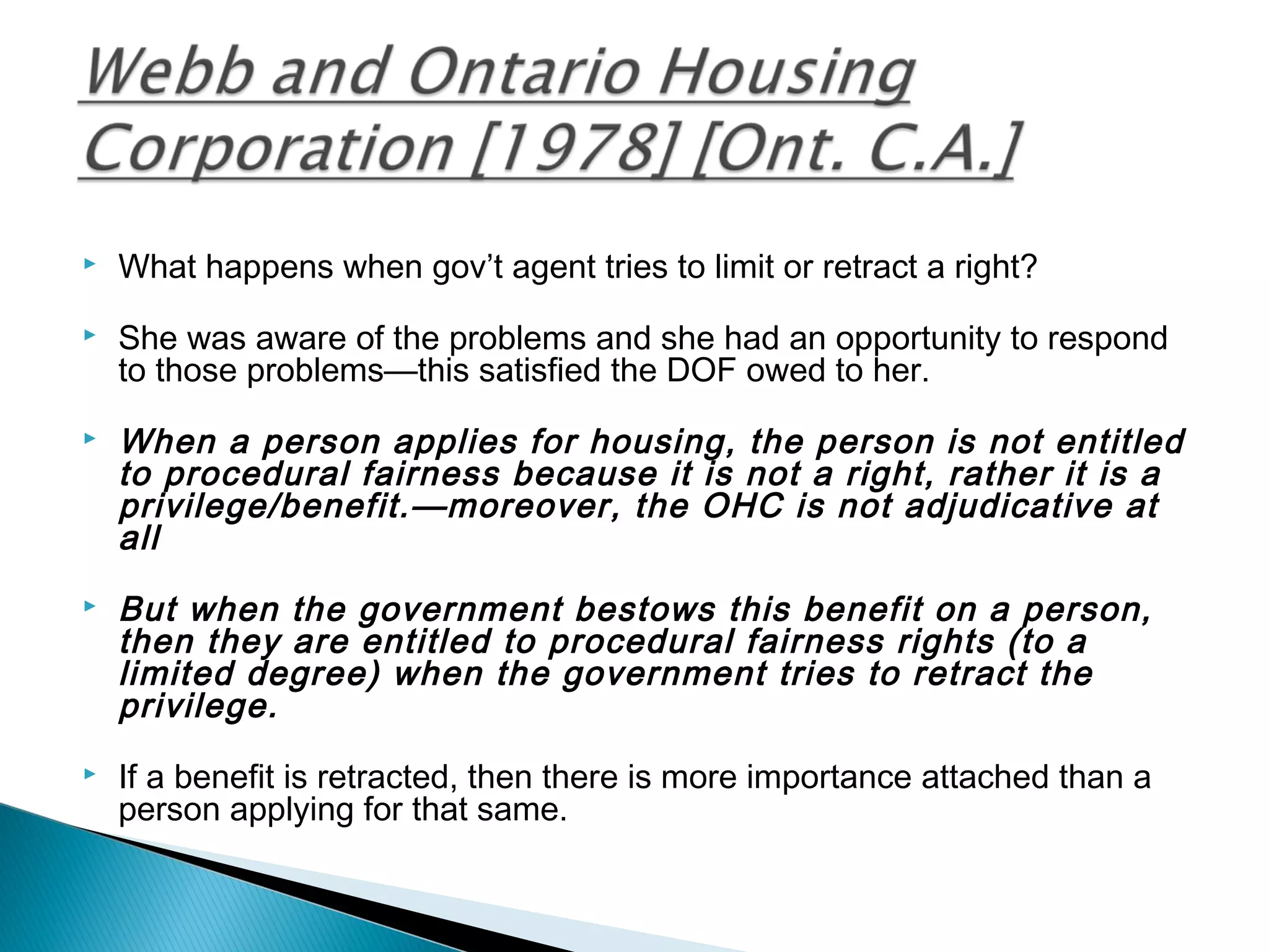

What happens when gov’t agent tries to limit or retract a right?



She was aware of the problems and she had an opportunity to respond
to those problems—this satisfied the DOF owed to her.







When a person applies for housing, the person is not entitled
to procedural fairness because it is not a right, rather it is a
privilege/benefit.—moreover, the OHC is not adjudicative at
all
But when the government bestows this benefit on a person,
then they are entitled to procedural fairness rights (to a
limited degree) when the government tries to retract the
privilege.
If a benefit is retracted, then there is more importance attached than a
person applying for that same.

 