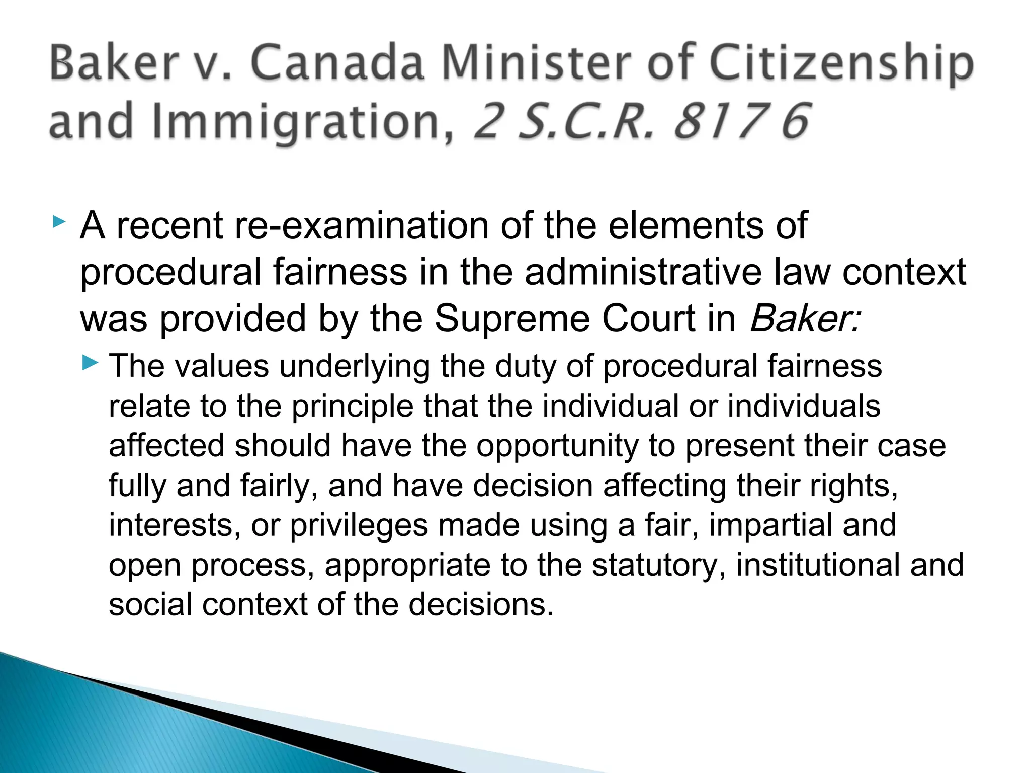 

A recent re-examination of the elements of
procedural fairness in the administrative law context
was provided by the Supreme Court in Baker:
 The values underlying the duty of procedural fairness
relate to the principle that the individual or individuals
affected should have the opportunity to present their case
fully and fairly, and have decision affecting their rights,
interests, or privileges made using a fair, impartial and
open process, appropriate to the statutory, institutional and
social context of the decisions.

 