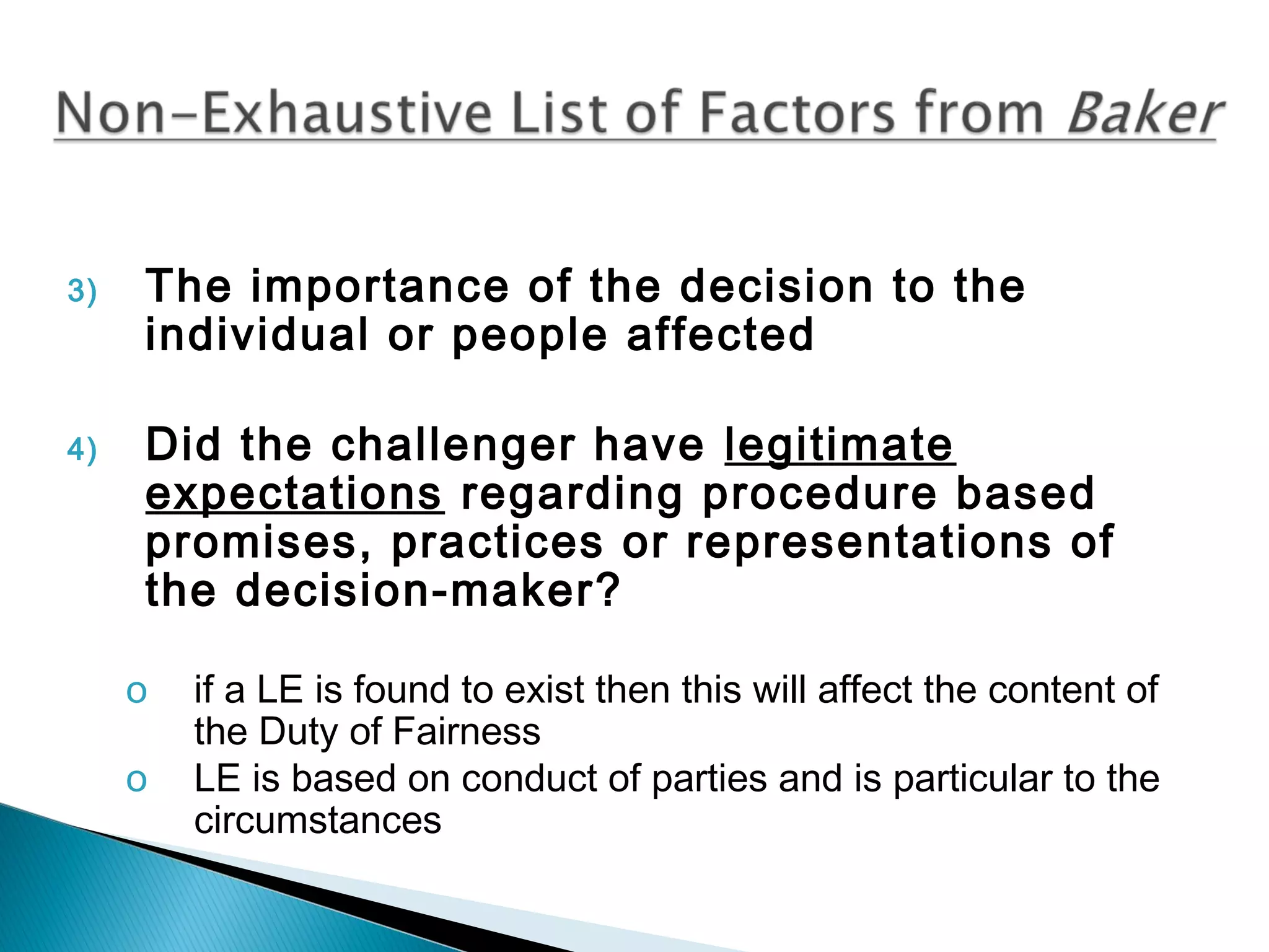 3)

4)

The importance of the decision to the
individual or people affected
Did the challenger have legitimate
expectations regarding procedure based
promises, practices or representations of
the decision-maker?
o
o

if a LE is found to exist then this will affect the content of
the Duty of Fairness
LE is based on conduct of parties and is particular to the
circumstances

 