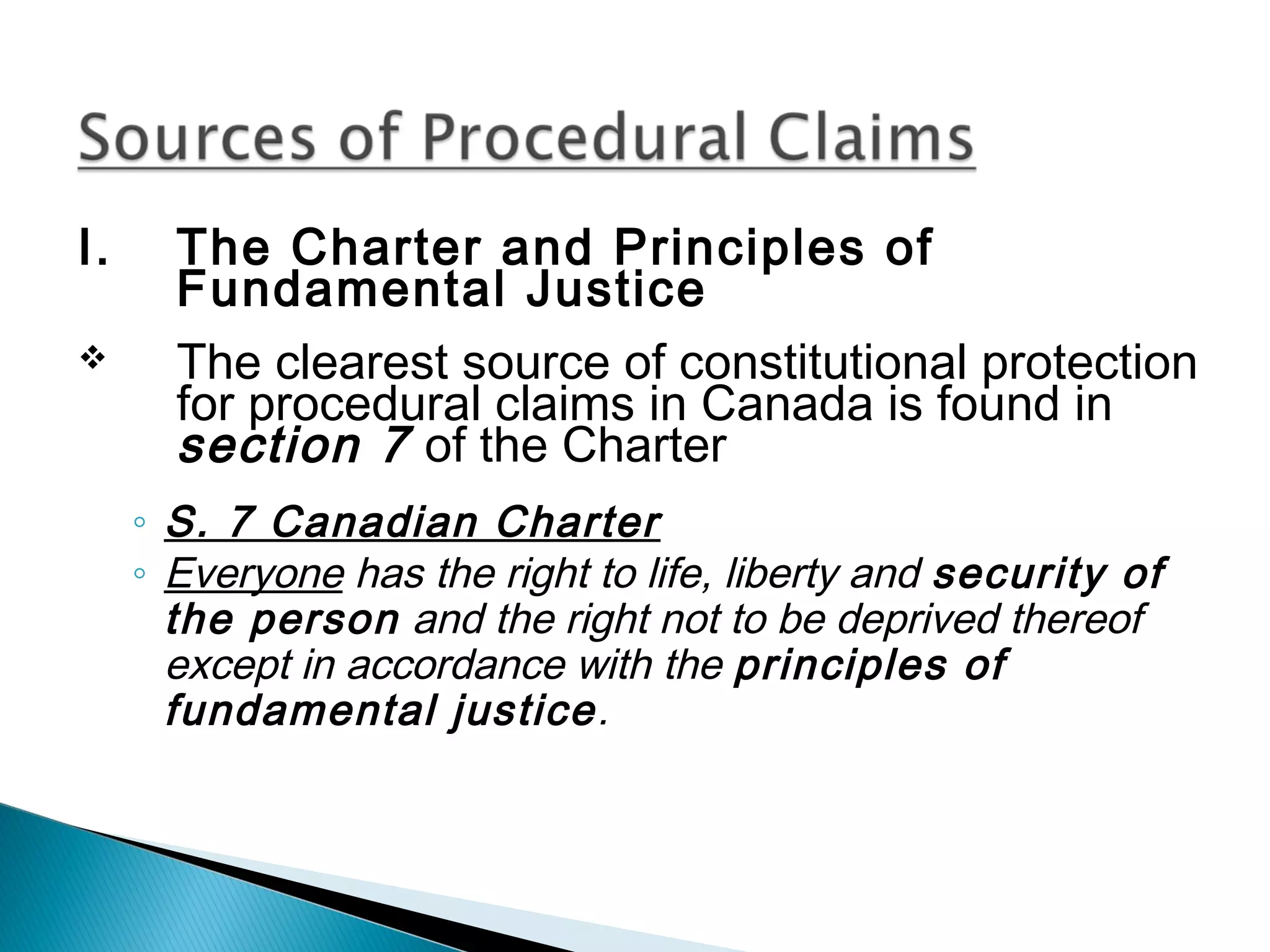 I.


The Charter and Principles of
Fundamental Justice
The clearest source of constitutional protection
for procedural claims in Canada is found in
section 7 of the Charter
◦ S. 7 Canadian Charter
◦ Everyone has the right to life, liberty and security of
the person and the right not to be deprived thereof
except in accordance with the principles of
fundamental justice.

 