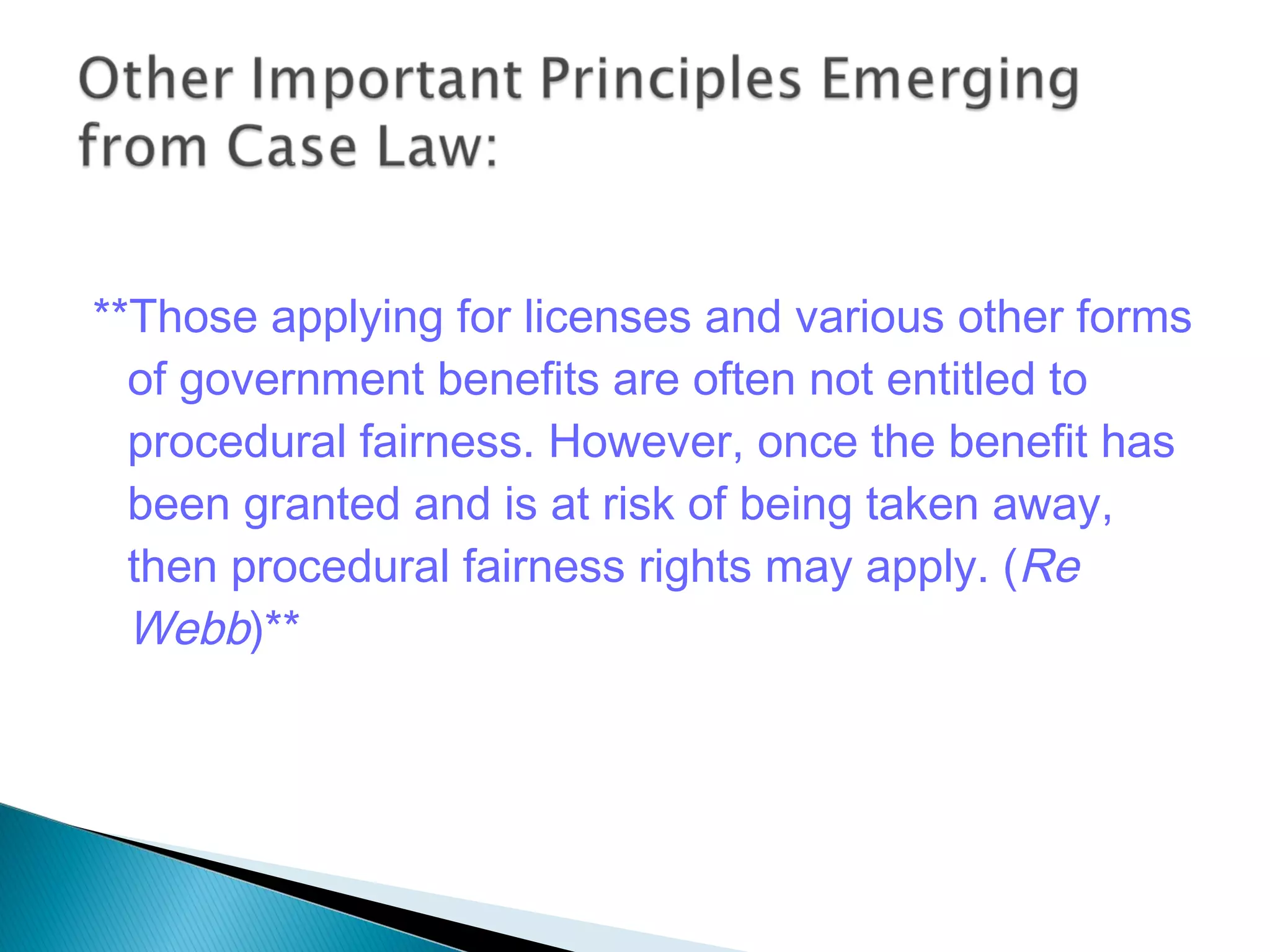 **Those applying for licenses and various other forms
of government benefits are often not entitled to
procedural fairness. However, once the benefit has
been granted and is at risk of being taken away,
then procedural fairness rights may apply. (Re
Webb)**

 