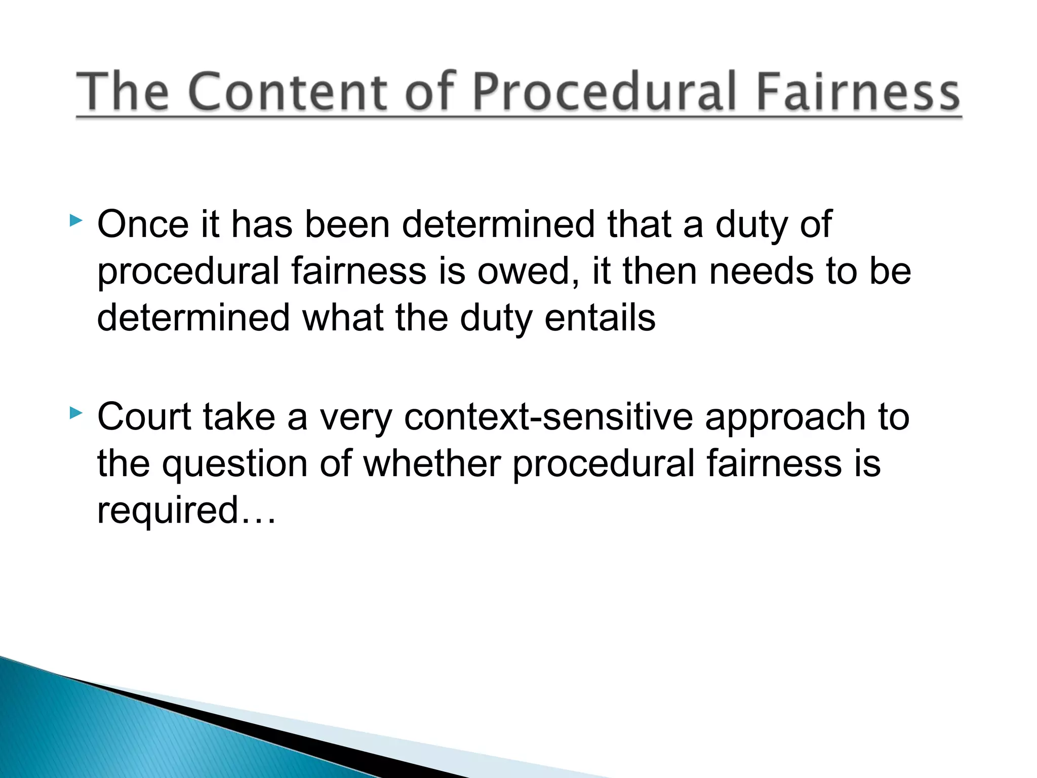 

Once it has been determined that a duty of
procedural fairness is owed, it then needs to be
determined what the duty entails



Court take a very context-sensitive approach to
the question of whether procedural fairness is
required…

 