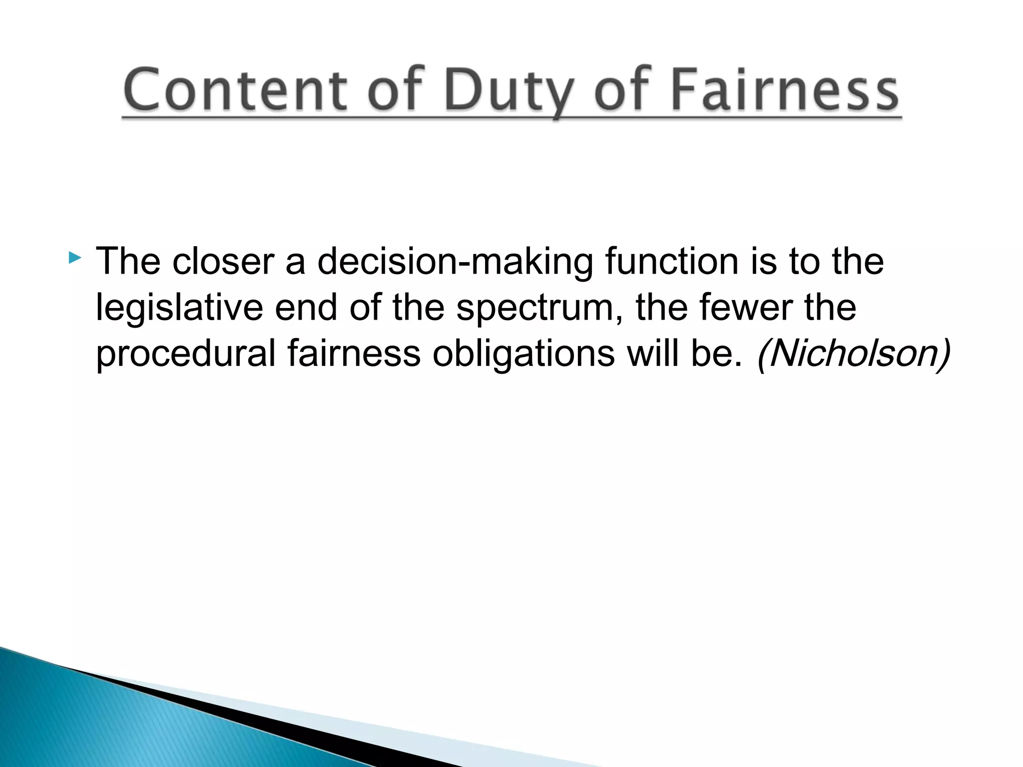 

The closer a decision-making function is to the
legislative end of the spectrum, the fewer the
procedural fairness obligations will be. (Nicholson)

 
