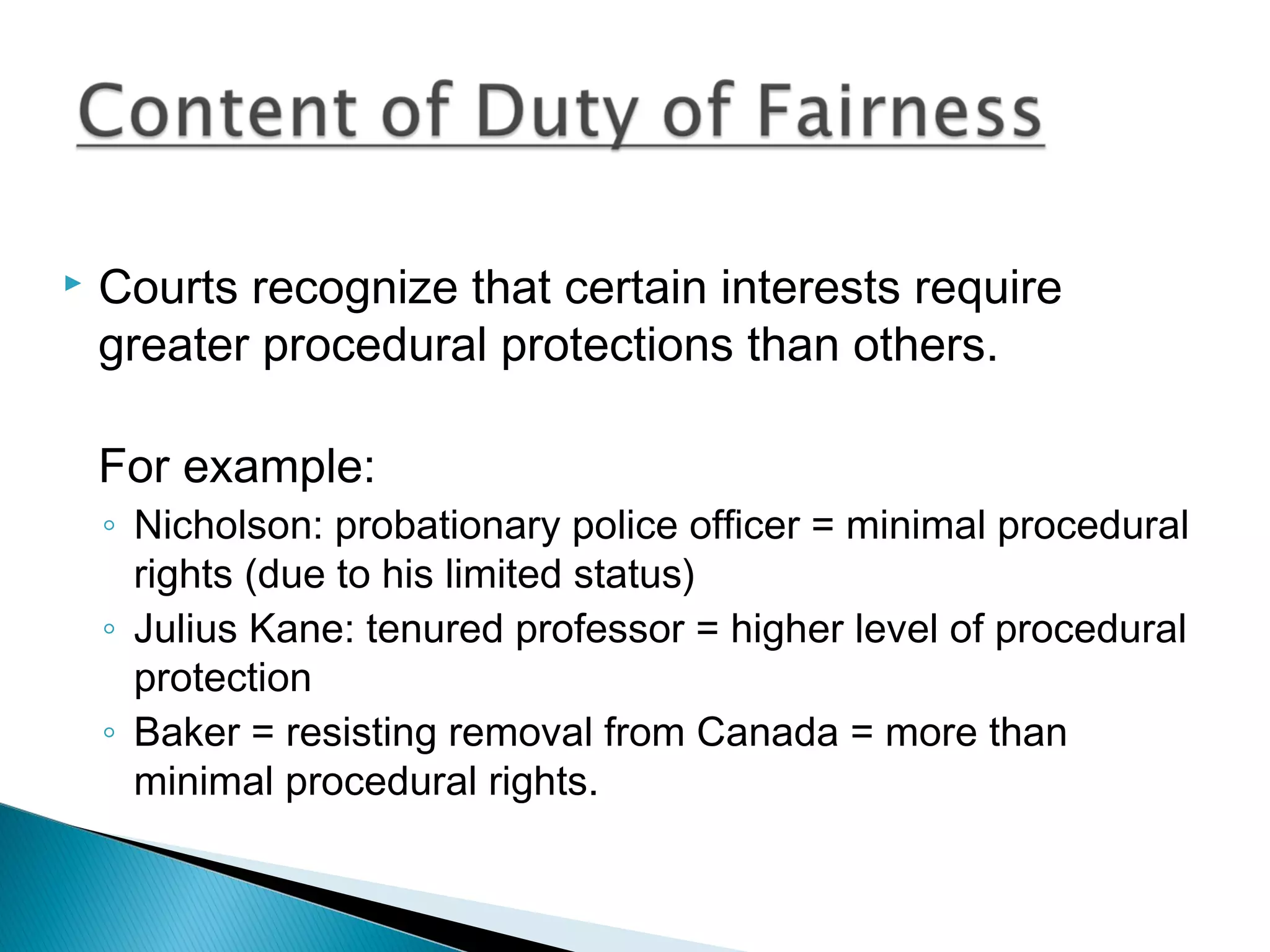 

Courts recognize that certain interests require
greater procedural protections than others.
For example:
◦ Nicholson: probationary police officer = minimal procedural
rights (due to his limited status)
◦ Julius Kane: tenured professor = higher level of procedural
protection
◦ Baker = resisting removal from Canada = more than
minimal procedural rights.

 