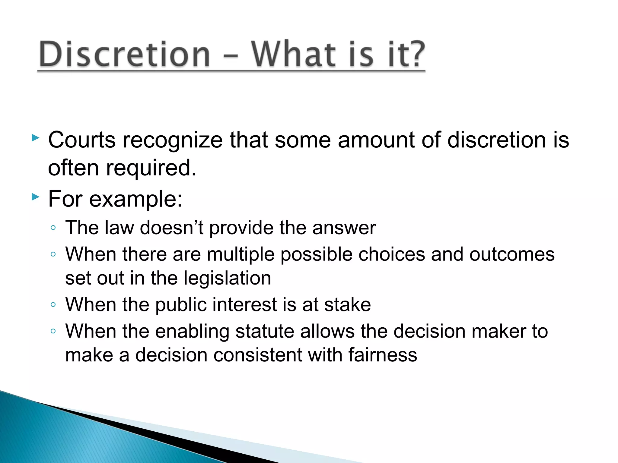 Courts recognize that some amount of discretion is
often required.
 For example:


◦ The law doesn’t provide the answer
◦ When there are multiple possible choices and outcomes
set out in the legislation
◦ When the public interest is at stake
◦ When the enabling statute allows the decision maker to
make a decision consistent with fairness

 