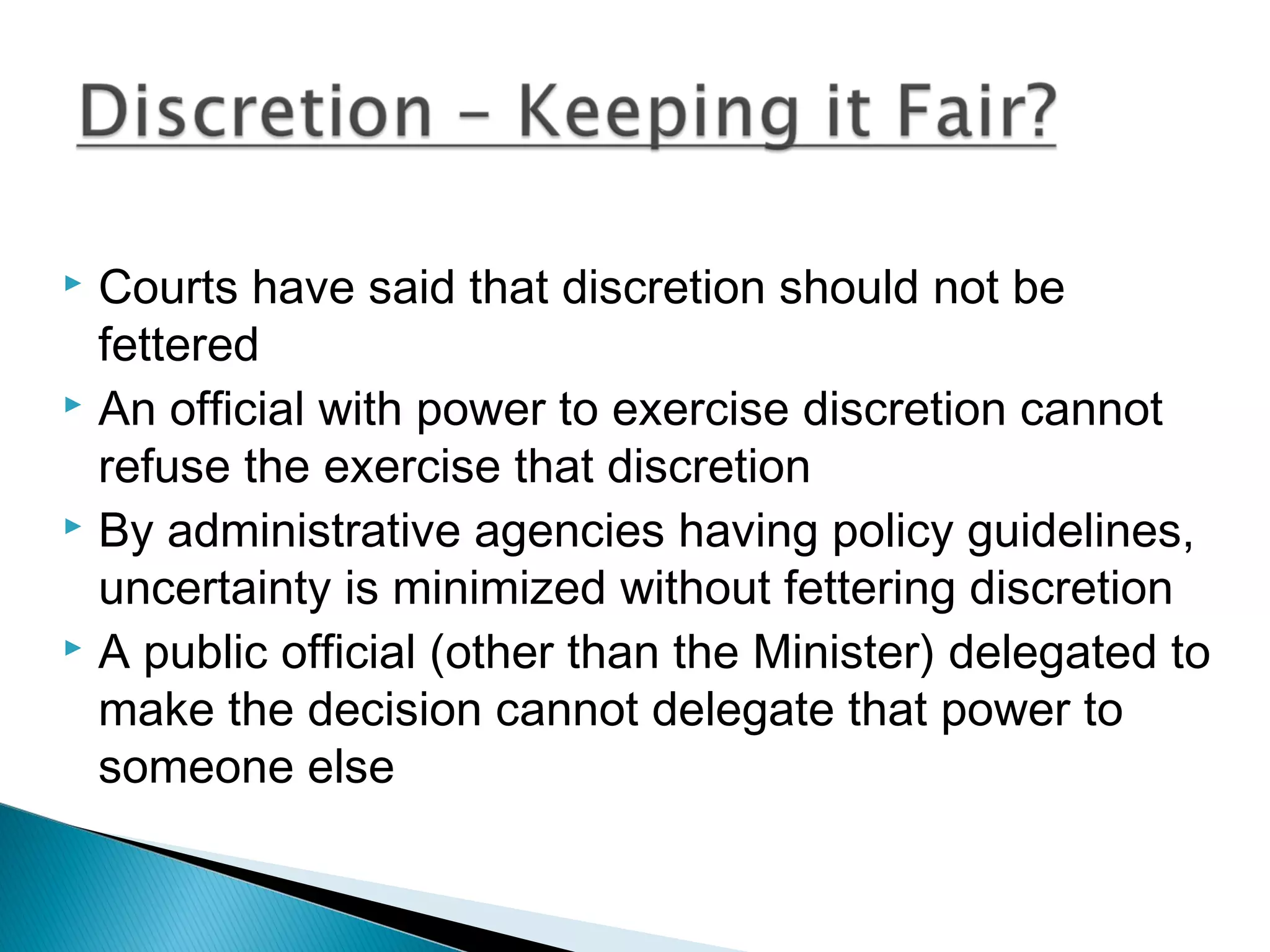 Courts have said that discretion should not be
fettered
 An official with power to exercise discretion cannot
refuse the exercise that discretion
 By administrative agencies having policy guidelines,
uncertainty is minimized without fettering discretion
 A public official (other than the Minister) delegated to
make the decision cannot delegate that power to
someone else


 