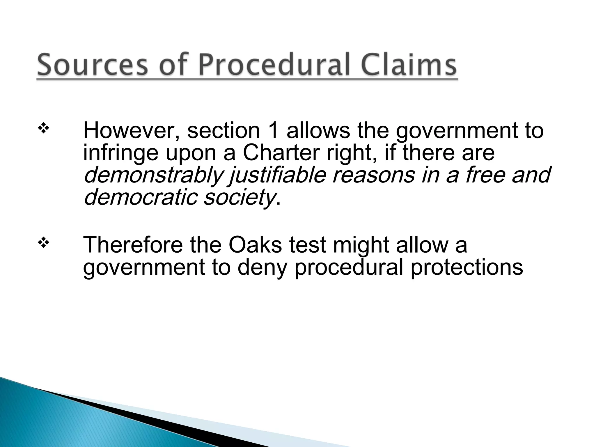 

However, section 1 allows the government to
infringe upon a Charter right, if there are
demonstrably justifiable reasons in a free and
democratic society.



Therefore the Oaks test might allow a
government to deny procedural protections

 