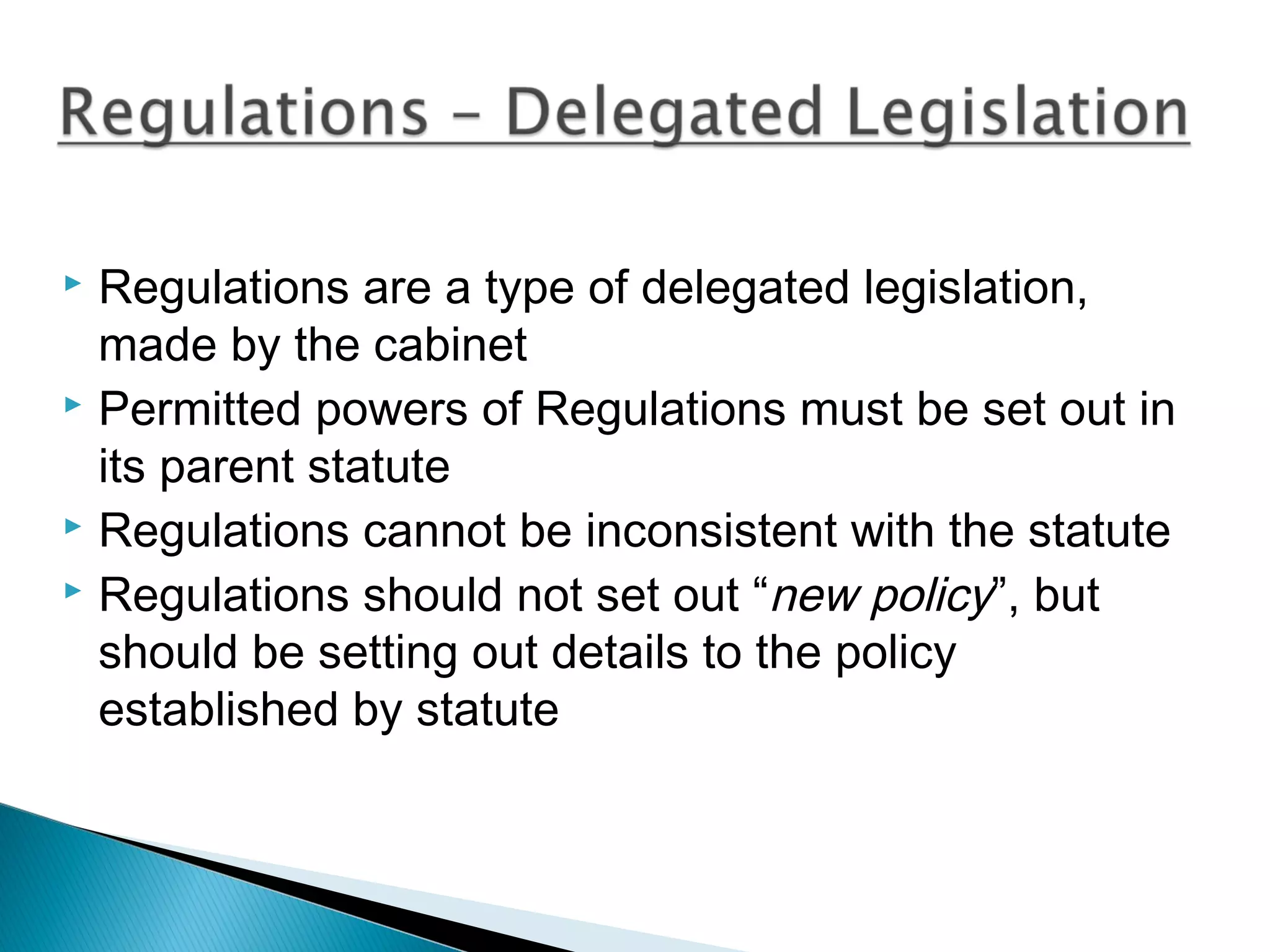 Regulations are a type of delegated legislation,
made by the cabinet
 Permitted powers of Regulations must be set out in
its parent statute
 Regulations cannot be inconsistent with the statute
 Regulations should not set out “new policy”, but
should be setting out details to the policy
established by statute


 