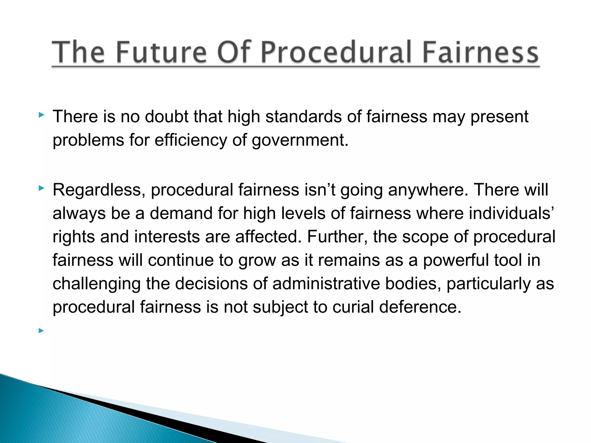 

There is no doubt that high standards of fairness may present
problems for efficiency of government.



Regardless, procedural fairness isn’t going anywhere. There will
always be a demand for high levels of fairness where individuals’
rights and interests are affected. Further, the scope of procedural
fairness will continue to grow as it remains as a powerful tool in
challenging the decisions of administrative bodies, particularly as
procedural fairness is not subject to curial deference.



 