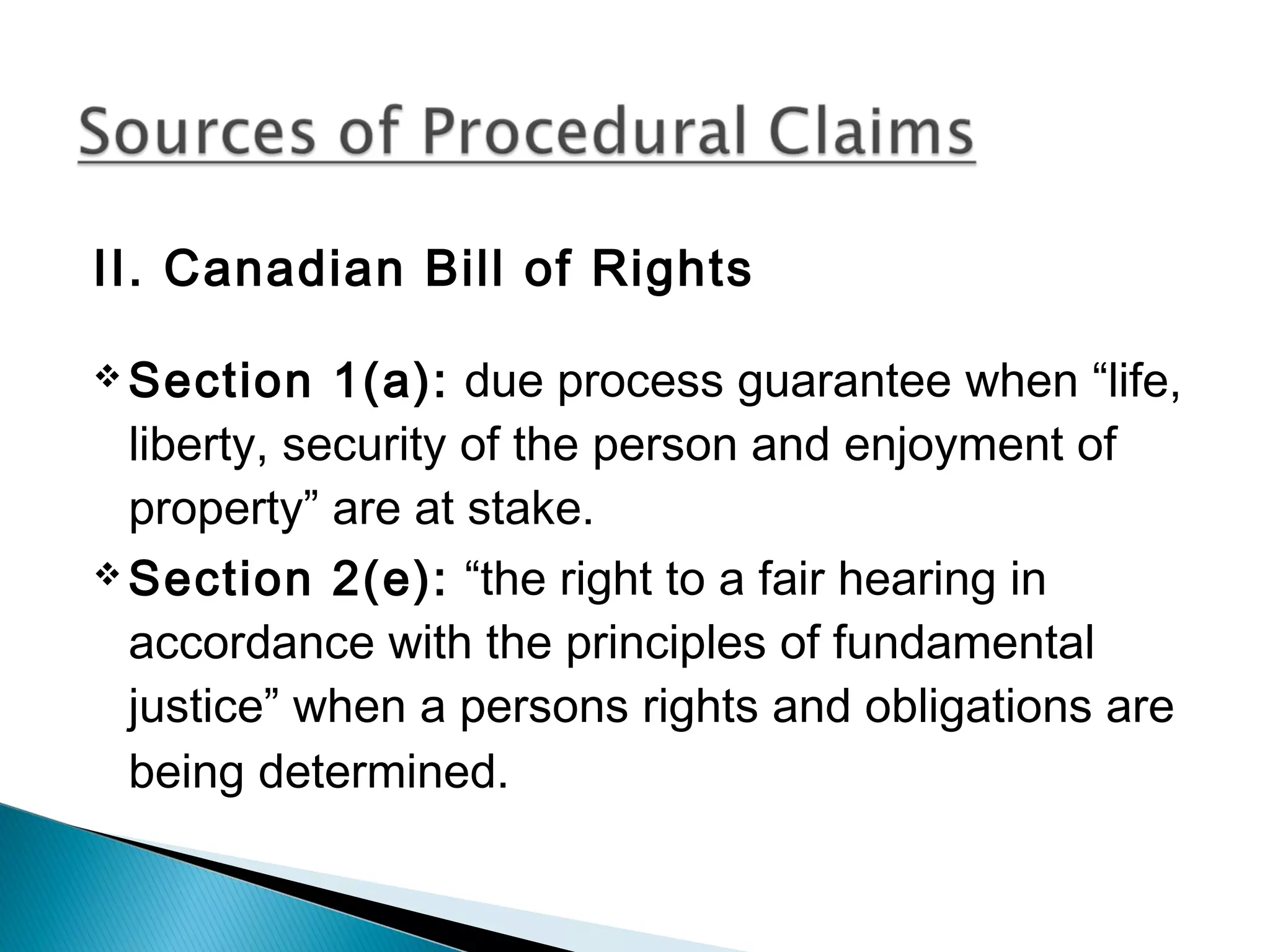 II. Canadian Bill of Rights
 Section

1(a): due process guarantee when “life,
liberty, security of the person and enjoyment of
property” are at stake.
 Section 2(e): “the right to a fair hearing in
accordance with the principles of fundamental
justice” when a persons rights and obligations are
being determined.

 
