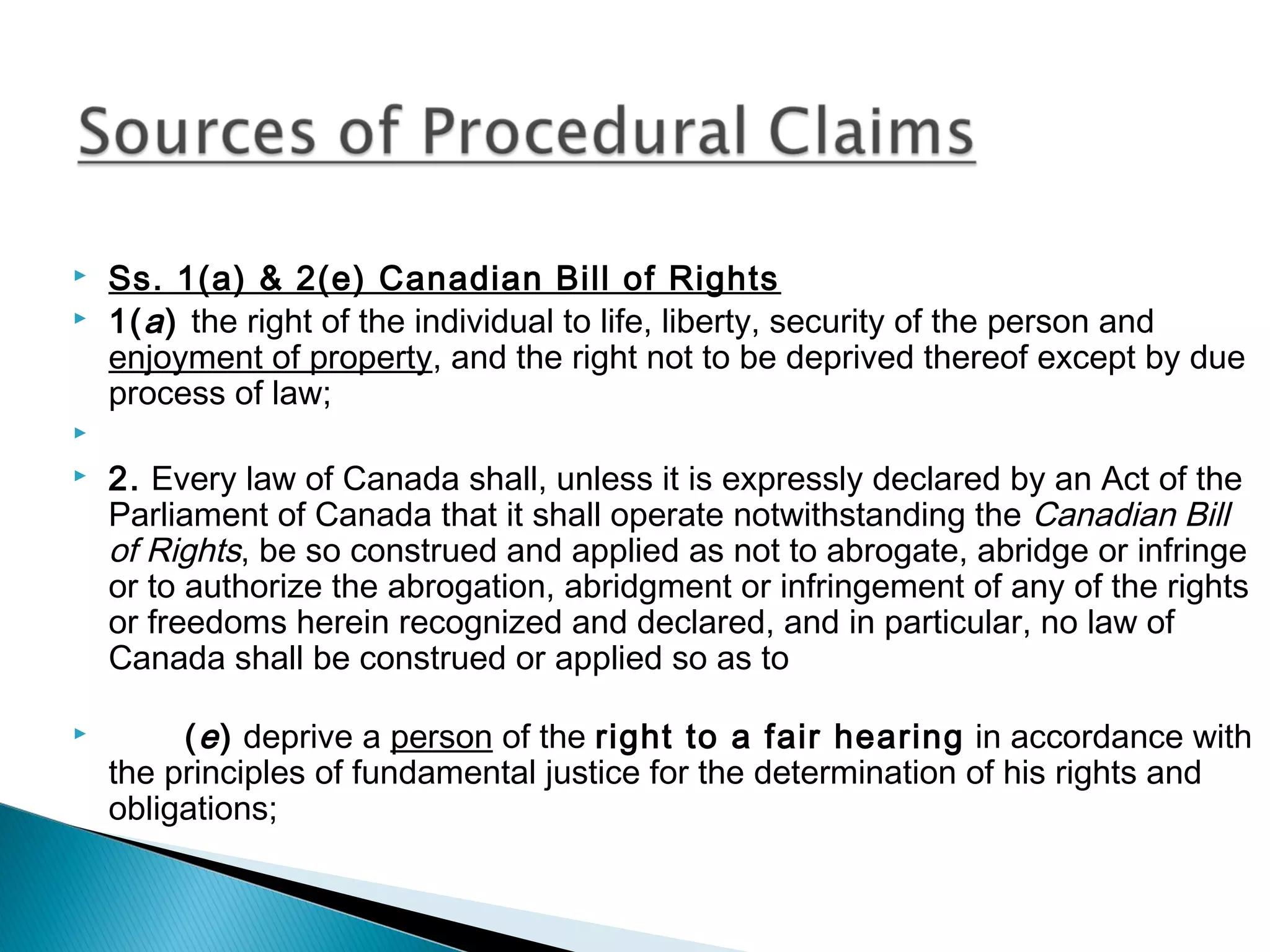







Ss. 1(a) & 2(e) Canadian Bill of Rights
1( a ) the right of the individual to life, liberty, security of the person and
enjoyment of property, and the right not to be deprived thereof except by due
process of law;
 
2. Every law of Canada shall, unless it is expressly declared by an Act of the
Parliament of Canada that it shall operate notwithstanding the Canadian Bill
of Rights, be so construed and applied as not to abrogate, abridge or infringe
or to authorize the abrogation, abridgment or infringement of any of the rights
or freedoms herein recognized and declared, and in particular, no law of
Canada shall be construed or applied so as to
( e ) deprive a person of the right to a fair hearing in accordance with
the principles of fundamental justice for the determination of his rights and
obligations;

 