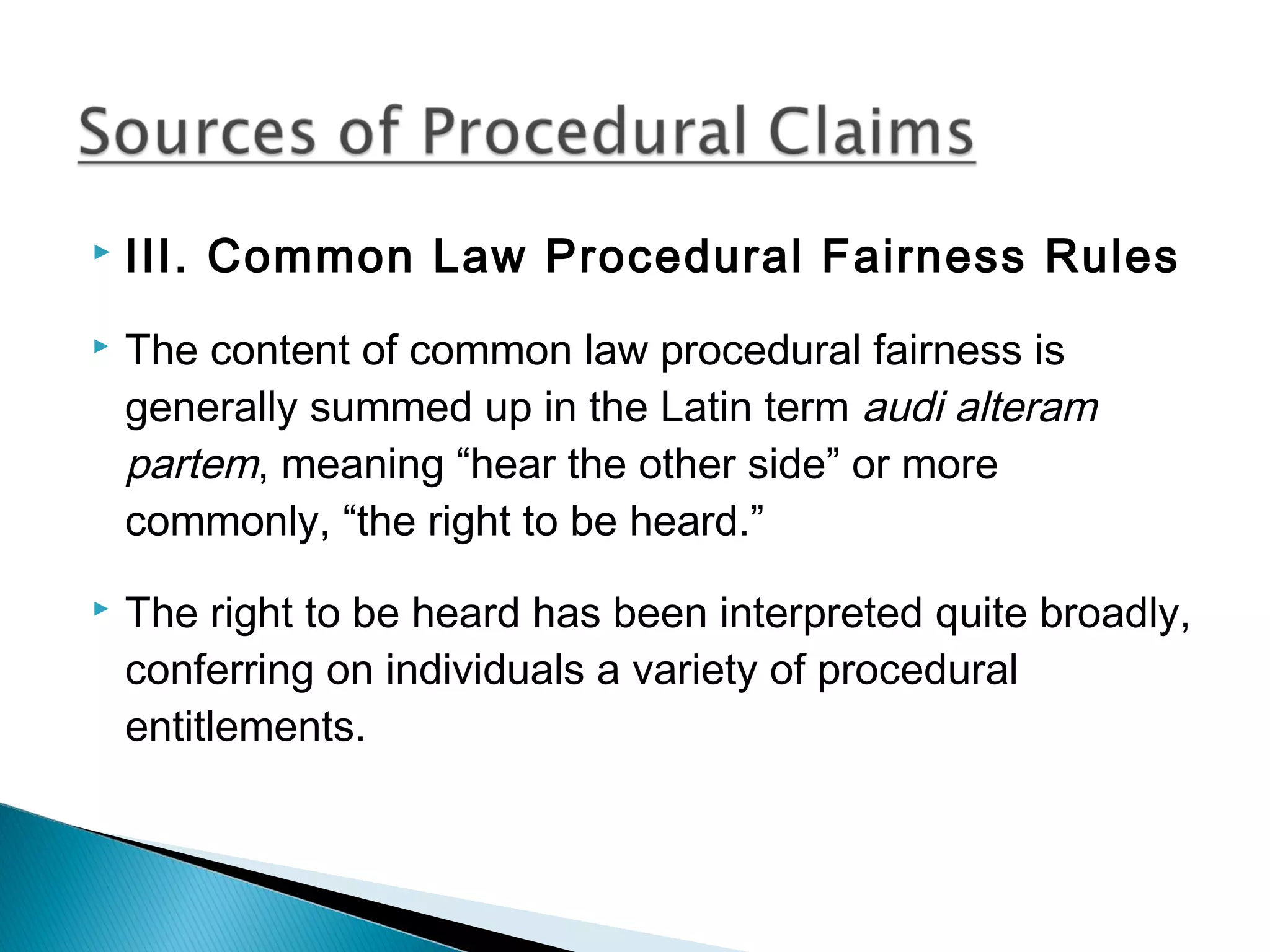 

III. Common Law Procedural Fairness Rules



The content of common law procedural fairness is
generally summed up in the Latin term audi alteram
partem, meaning “hear the other side” or more
commonly, “the right to be heard.”



The right to be heard has been interpreted quite broadly,
conferring on individuals a variety of procedural
entitlements.

 