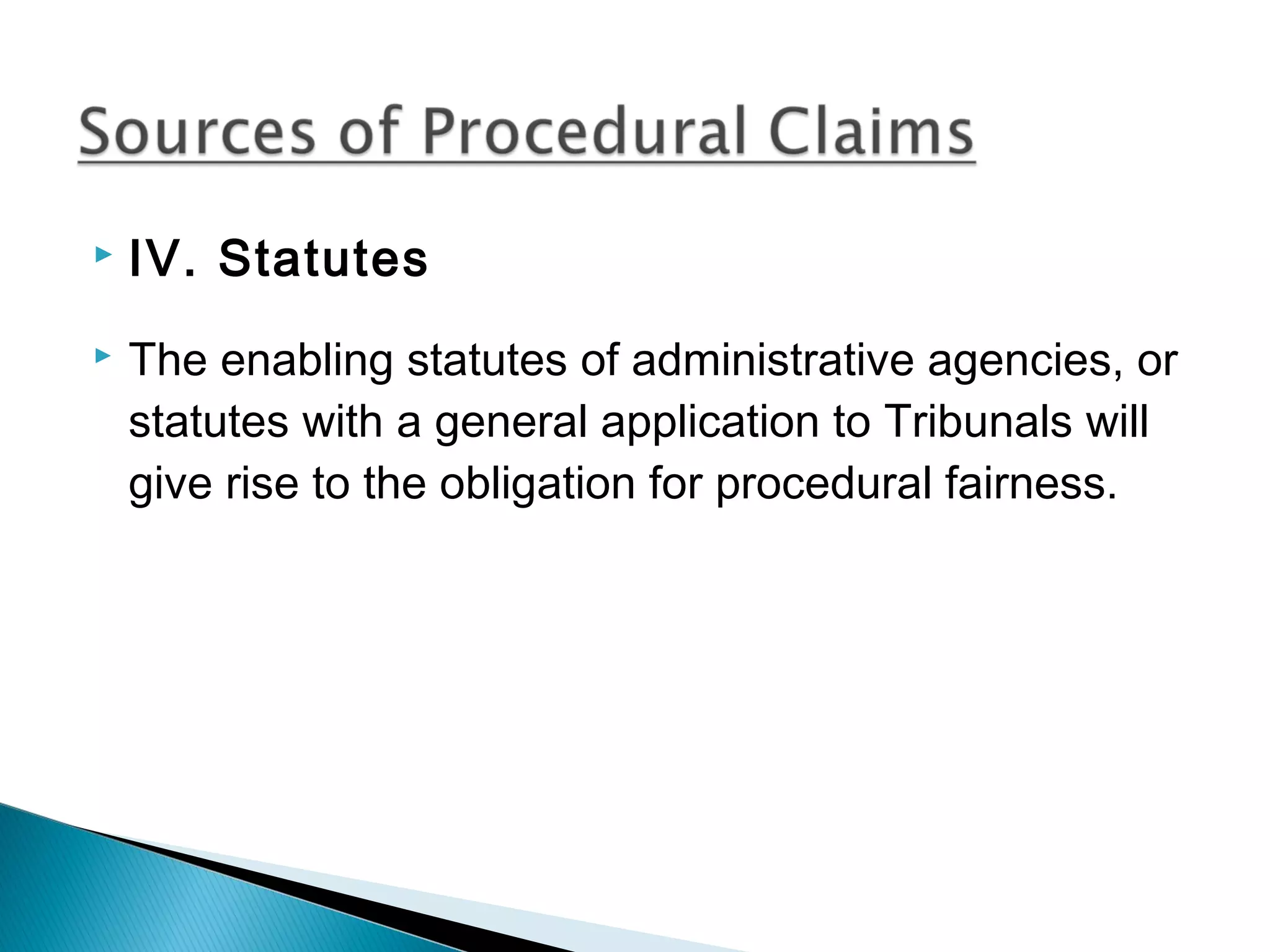 


IV. Statutes
The enabling statutes of administrative agencies, or
statutes with a general application to Tribunals will
give rise to the obligation for procedural fairness.

 