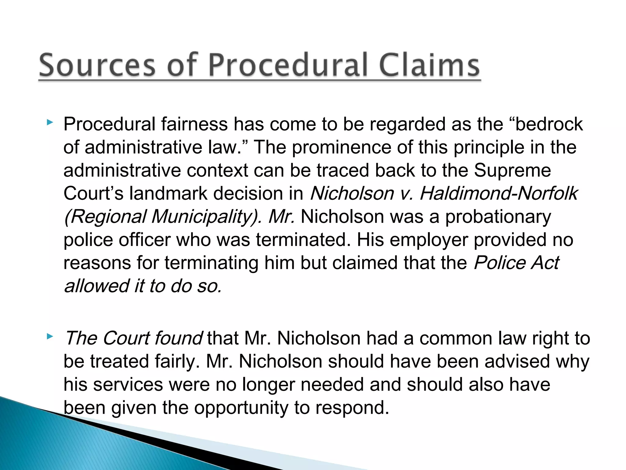 



Procedural fairness has come to be regarded as the “bedrock
of administrative law.” The prominence of this principle in the
administrative context can be traced back to the Supreme
Court’s landmark decision in Nicholson v. Haldimond-Norfolk
(Regional Municipality). Mr. Nicholson was a probationary
police officer who was terminated. His employer provided no
reasons for terminating him but claimed that the Police Act
allowed it to do so.

The Court found that Mr. Nicholson had a common law right to
be treated fairly. Mr. Nicholson should have been advised why
his services were no longer needed and should also have
been given the opportunity to respond.

 