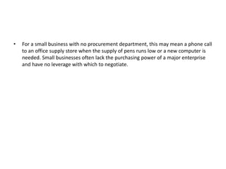 • For a small business with no procurement department, this may mean a phone call
to an office supply store when the supply of pens runs low or a new computer is
needed. Small businesses often lack the purchasing power of a major enterprise
and have no leverage with which to negotiate.
 