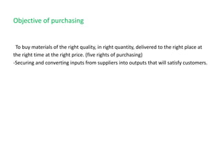 Objective of purchasing
To buy materials of the right quality, in right quantity, delivered to the right place at
the right time at the right price. (five rights of purchasing)
-Securing and converting inputs from suppliers into outputs that will satisfy customers.
 