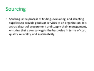 Sourcing
• Sourcing is the process of finding, evaluating, and selecting
suppliers to provide goods or services to an organization. It is
a crucial part of procurement and supply chain management,
ensuring that a company gets the best value in terms of cost,
quality, reliability, and sustainability.
 