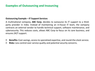 Examples of Outsourcing and Insourcing
Outsourcing Example – IT Support Services
A multinational company, ABC Corp, decides to outsource its IT support to a third-
party provider in India. Instead of maintaining an in-house IT team, the company
contracts an external vendor to handle technical support, software maintenance, and
cybersecurity. This reduces costs, allows ABC Corp to focus on its core business, and
ensures 24/7 support.
✅ Benefits: Cost savings, access to specialized expertise, and round-the-clock service.
✅ Risks: Less control over service quality and potential security concerns.
 