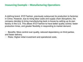 Insourcing Example – Manufacturing Operations
A clothing brand, XYZ Fashion, previously outsourced its production to factories
in China. However, due to rising labor costs and supply chain disruptions, the
company decides to bring manufacturing back in-house by setting up its own
factory in the U.S. This allows XYZ Fashion to have better quality control, faster
production times, and greater flexibility in responding to market demand.
✅ Benefits: More control over quality, reduced dependency on third parties,
and faster delivery.
✅ Risks: Higher initial investment and operational costs.
 