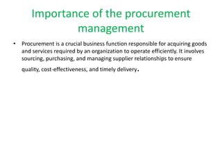Importance of the procurement
management
• Procurement is a crucial business function responsible for acquiring goods
and services required by an organization to operate efficiently. It involves
sourcing, purchasing, and managing supplier relationships to ensure
quality, cost-effectiveness, and timely delivery.
 