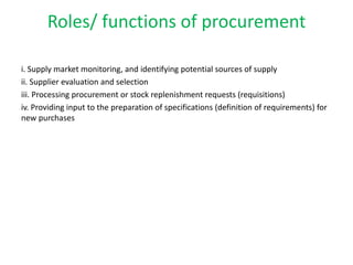 Roles/ functions of procurement
i. Supply market monitoring, and identifying potential sources of supply
ii. Supplier evaluation and selection
iii. Processing procurement or stock replenishment requests (requisitions)
iv. Providing input to the preparation of specifications (definition of requirements) for
new purchases
 