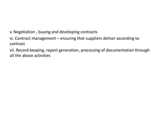 v. Negotiation , buying and developing contracts
vi. Contract management – ensuring that suppliers deliver according to
contract
vii. Record keeping, report generation, processing of documentation through
all the above activities
 