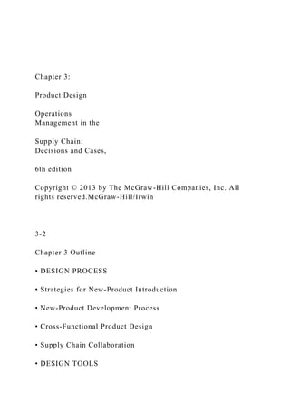 Chapter 3:
Product Design
Operations
Management in the
Supply Chain:
Decisions and Cases,
6th edition
Copyright © 2013 by The McGraw-Hill Companies, Inc. All
rights reserved.McGraw-Hill/Irwin
3-2
Chapter 3 Outline
• DESIGN PROCESS
• Strategies for New-Product Introduction
• New-Product Development Process
• Cross-Functional Product Design
• Supply Chain Collaboration
• DESIGN TOOLS
 