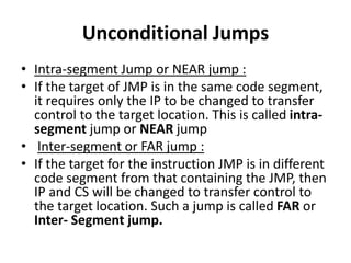 Unconditional Jumps
• Intra-segment Jump or NEAR jump :
• If the target of JMP is in the same code segment,
it requires only the IP to be changed to transfer
control to the target location. This is called intra-
segment jump or NEAR jump
• Inter-segment or FAR jump :
• If the target for the instruction JMP is in different
code segment from that containing the JMP, then
IP and CS will be changed to transfer control to
the target location. Such a jump is called FAR or
Inter- Segment jump.
 