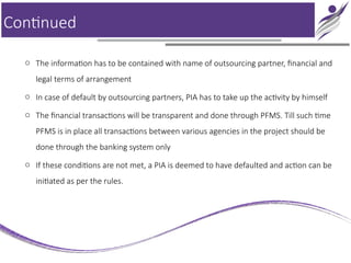 Continued
o The information has to be contained with name of outsourcing partner, financial and
legal terms of arrangement
o In case of default by outsourcing partners, PIA has to take up the activity by himself
o The financial transactions will be transparent and done through PFMS. Till such time
PFMS is in place all transactions between various agencies in the project should be
done through the banking system only
o If these conditions are not met, a PIA is deemed to have defaulted and action can be
initiated as per the rules.
 