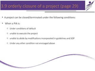 3.9 orderly closure of a project (page 29)
• A project can be closed/terminated under the following conditions:
• When a PIA is:
o Under conditions of default
o unable to execute the project
o unable to abide by modifications incorporated in guidelines and SOP
o Under any other condition not envisaged above
 
