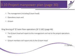 3.10 Project manpower plan (page 30)
o The management (including Q team head)
o Operations team and
o Q team
Ring fencing of ‘Q’ team from operations (SF 3.10C) (page 46)
o The Q team head will report to the management and not to the project operations
head
o Q team members will report only to the Q team head
• Contd…
 