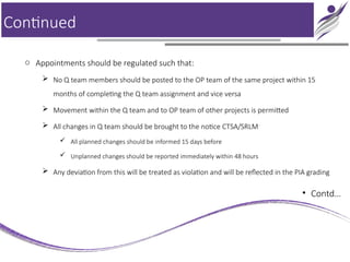 Continued
o Appointments should be regulated such that:
 No Q team members should be posted to the OP team of the same project within 15
months of completing the Q team assignment and vice versa
 Movement within the Q team and to OP team of other projects is permitted
 All changes in Q team should be brought to the notice CTSA/SRLM
 All planned changes should be informed 15 days before
 Unplanned changes should be reported immediately within 48 hours
 Any deviation from this will be treated as violation and will be reflected in the PIA grading
• Contd…
 